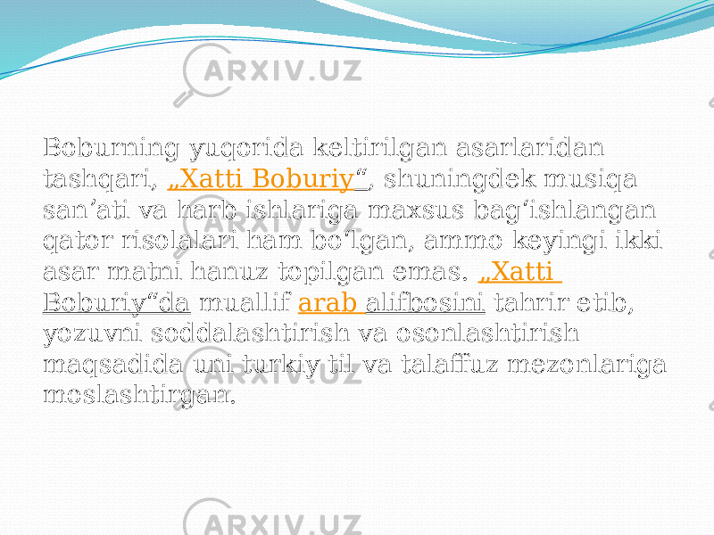 Boburning yuqorida keltirilgan asarlaridan tashqari,  „ Xatti Boburiy “ , shuningdek musiqa sanʼati va harb ishlariga maxsus bagʻishlangan qator risolalari ham boʻlgan, ammo keyingi ikki asar matni hanuz topilgan emas.  „ Xatti Boburiy“da  muallif  arab alifbosini  tahrir etib, yozuvni soddalashtirish va osonlashtirish maqsadida uni turkiy til va talaffuz mezonlariga moslashtirgan. 