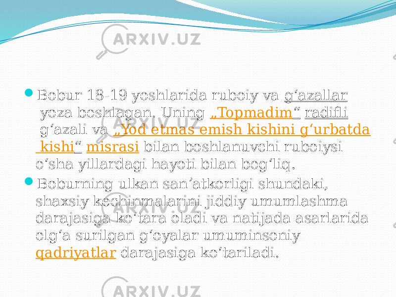  Bobur 18-19 yoshlarida ruboiy va  gʻazallar  yoza boshlagan. Uning  „ Topmadim “   radifli  gʻazali va  „ Yod etmas emish kishini gʻurbatda kishi “   misrasi  bilan boshlanuvchi ruboiysi oʻsha yillardagi hayoti bilan bogʻliq.  Boburning ulkan sanʼatkorligi shundaki, shaxsiy kechinmalarini jiddiy umumlashma darajasiga koʻtara oladi va natijada asarlarida olgʻa surilgan gʻoyalar umuminsoniy  qadriyatlar  darajasiga koʻtariladi. 