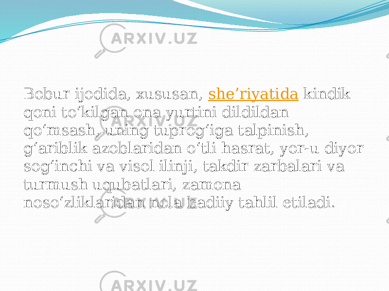 Bobur ijodida, xususan,  sheʼriyatida  kindik qoni toʻkilgan ona yurtini dildildan qoʻmsash, uning tuprogʻiga talpinish, gʻariblik azoblaridan oʻtli hasrat, yor-u diyor sogʻinchi va visol ilinji, takdir zarbalari va turmush uqubatlari, zamona nosoʻzliklaridan nola badiiy tahlil etiladi. 