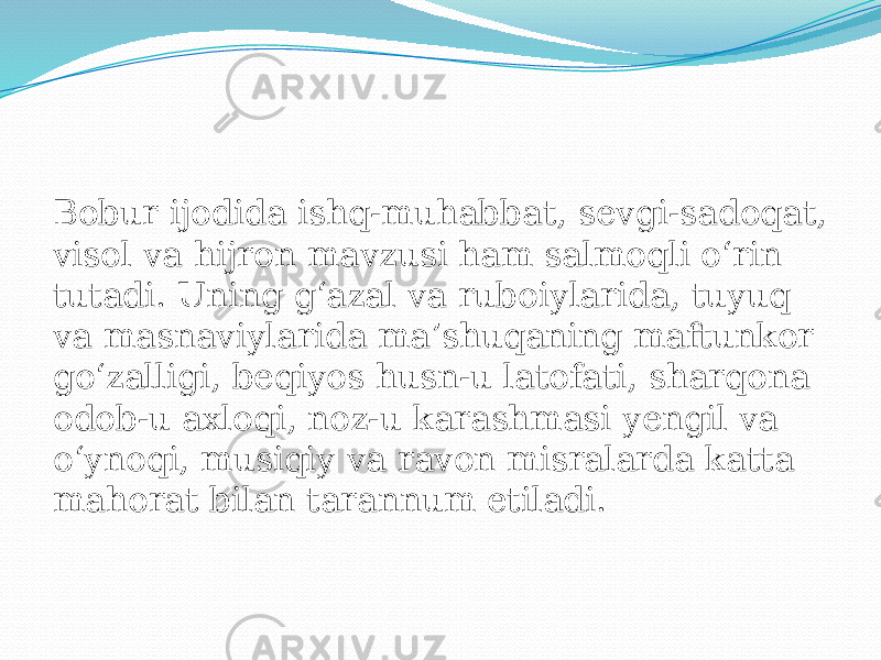 Bobur ijodida ishq-muhabbat, sevgi-sadoqat, visol va hijron mavzusi ham salmoqli oʻrin tutadi. Uning gʻazal va ruboiylarida, tuyuq va masnaviylarida maʼshuqaning maftunkor goʻzalligi, beqiyos husn-u latofati, sharqona odob-u axloqi, noz-u karashmasi yengil va oʻynoqi, musiqiy va ravon misralarda katta mahorat bilan tarannum etiladi. 