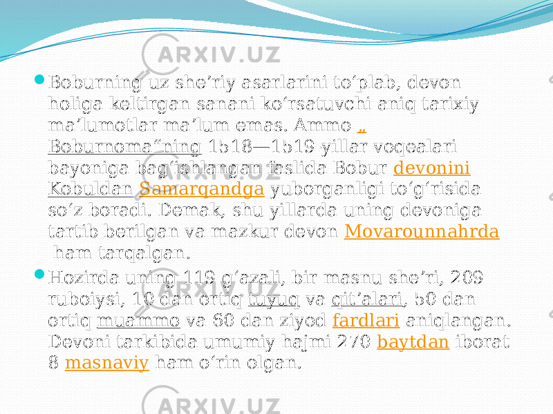  Boburning uz sheʼriy asarlarini toʻplab, devon holiga keltirgan sanani koʻrsatuvchi aniq tarixiy maʼlumotlar maʼlum emas. Ammo  „ Boburnoma“ning  1518—1519-yillar voqealari bayoniga bagʻishlangan faslida Bobur  devonini   Kobuldan   Samarqandga  yuborganligi toʻgʻrisida soʻz boradi. Demak, shu yillarda uning devoniga tartib berilgan va mazkur devon  Movarounnahrda  ham tarqalgan.  Hozirda uning 119 gʻazali, bir masnu sheʼri, 209 ruboiysi, 10 dan ortiq  tuyuq  va  qitʼalari , 50 dan ortiq  muammo  va 60 dan ziyod  fardlari  aniqlangan. Devoni tarkibida umumiy hajmi 270  baytdan  iborat 8  masnaviy  ham oʻrin olgan. 