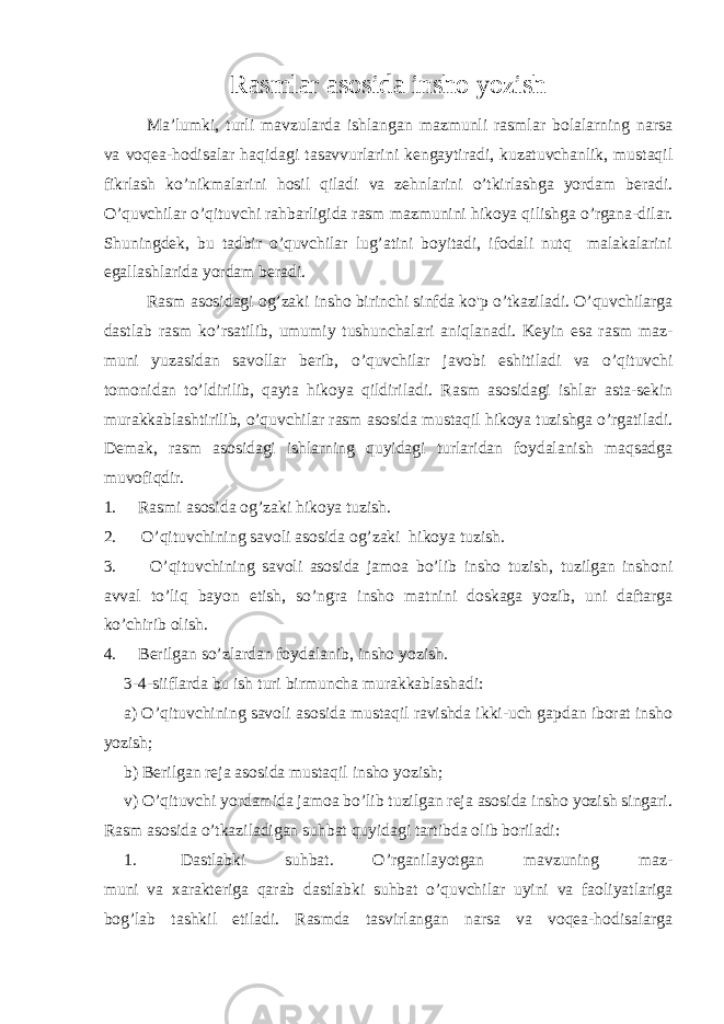 Rasmlar asosida insho yozish Ma’lumki, turli mavzularda ishlangan mazmunli rasmlar bolalarning narsa va voqea-hodisalar haqidagi tasavvurlarini kengaytiradi, kuzatuvchanlik, mustaqil fikrlash ko’nikmalarini hosil qiladi va zehnlarini o’tkirlashga yordam beradi. O’quvchilar o’qituvchi rahbarligida rasm mazmunini hikoya qilishga o’rgana-dilar. Shuningdek, bu tadbir o’quvchilar lug’atini boyitadi, ifodali nutq malakalarini egallashlarida yordam beradi. Rasm asosidagi og’zaki insho birinchi sinfda ko&#39;p o’tkaziladi. O’quvchilarga dastlab rasm ko’rsatilib, umumiy tushunchalari aniqlanadi. Keyin esa rasm maz - muni yuzasidan savollar berib, o’quvchilar javobi eshitiladi va o’qituvchi tomonidan to’ldirilib, qayta hi koya qildiriladi. Rasm asosidagi ishlar asta-sekin murakkablashtirilib, o’quvchilar rasm asosida mustaqil hikoya tuzishga o’rgatiladi. Demak, rasm asosidagi ishlarning quyidagi turlaridan foydalanish maqsadga muvofiqdir. 1. Rasmi asosida og’zaki hikoya tuzish. 2. O’qituvchining savoli asosida og’zaki hikoya tuzish. 3. O’qi tuvchining savoli asosida jamoa b o’ lib insho tuzish, tuzilgan inshoni avval t o’ li q ba yon etish, s o’ ngra insho matni ni doskaga yozib, uni daftarga k o’ chirib olish. 4. Berilgan so’zlardan foydalanib, insho yozish. 3-4-siiflarda bu ish turi birmuncha murakkablashadi: a) O’qituvchining savoli asosida mustaqil ravishda ikki-uch gapdan iborat insho yozish; b) Berilgan reja asosida mustaqil insho yozish; v) O’qituvchi yordamida jamoa bo’lib tuzilgan reja asosida insho yozish singari. Rasm asosida o’tkaziladigan suhbat quyidagi tartibda olib boriladi: 1. Dastlabki suhbat. O’rganilayotgan mavzuning maz- muni va xarakteriga qarab dastlabki suhbat o’quvchilar uyini va faoliyatlariga bog’lab tashkil etiladi. Rasmda tasvirlangan narsa va voqea-hodisalarga 