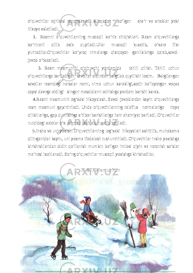 o’quvchilar tajribasi taqqoslanadi. Aloqador bo’lgan she’r va ertaklar yoki hikoya eslatiladi. 1. Rasmni o’quvchilarning mustaqil ko’rib chiqishlari. Rasm o’quvchilarga ko’rinarli qilib osib quyiladi.Ular mustaqil kuzatib, o’zaro fikr yuritadilar.O’quvchilar ko’proq nimalarga qiziqayot- ganliklariga qarab,savol- javob o’tkaziladi. 3. Rasm mazmunini o’qituvchi yordamida tahlil qilish. Tahlil uchun o’quvchilarga beriladigan savollar oldindan belgilab quyilishi lozim. Belgilangan sa vollar rasmdagi narsalar nomi, nima uchun kerakligi,sodir bo’layotgan voqea qaysi davrga oidligi singari masalalarni ochishga yordam berishi kerak. 4.Rasmi mazmunini og’zaki hikoyalash. Savol-javoblardan keyin o’quvchilarga rasm mazmuni gapirtiriladi. Unda o’quvchilarning talaffuz normalariga rioya qilishlariga, gap qurilishiga e’tibor berishlariga ham ahamiyat beriladi. O’quvchilar nutqidagi xatolar o’z o’rnida izohlab, tuzatib boriladi. 5.Insho va uni yozish. O’quvchilarning og’zaki hikoyalari eshitilib, muhokama qilinganidan keyin, uni yozma ifodalash tushuntiriladi. O’quvchilar insho yozishga kirishishlaridan oldin qo’llanish mumkin bo’lgan imlosi qiyin va notanish so’zlar ma’nosi izohlanadi. So’ng o’quvchilar mustaqil yozishga kirishadilar. I I - S I N F l a r u c h u n 