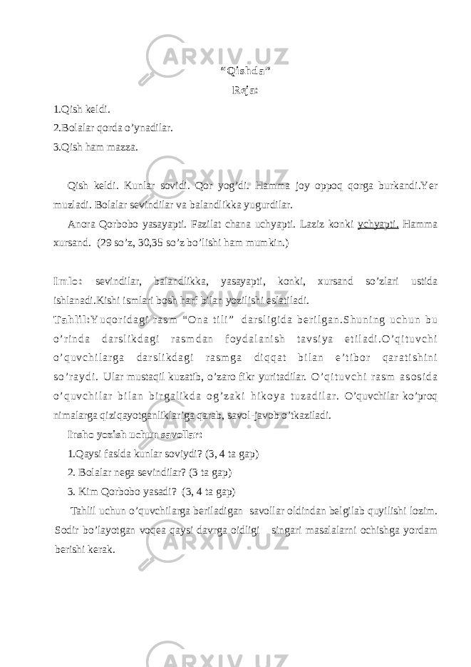 “ Q i s h d a ” Reja: 1.Qish keldi. 2.Bolalar qorda o’ynadilar. 3.Qish ham mazza. Qish keldi. Kunlar sovidi. Qor yog’di. Hamma joy oppoq qorga burkandi.Yer muzladi. Bolalar sevindilar va balandlikka yugurdilar. Anora Qorbobo yasayapti. Fazilat chana uchyapti. Laziz konki ychyapti. Hamma xursand. (29 so’z, 30,35 so’z bo’lishi ham mumkin.) I m l o : sevindilar, balandlikka, yasayapti, konki, xursand so’zlari ustida ishlanadi.Kishi ismlari bosh harf bilan yozilishi eslatiladi. T a h l i l : Y u q o r i d a g i r a s m “ O n a t i l i ” d a r s l i g i d a b e r i l g a n . S h u n i n g u c h u n b u o ’ r i n d a d a r s l i k d a g i r a s m d a n f o y d a l a n i s h t a v s i y a e t i l a d i . O ’ q i t u v c h i o ’ q u v c h i l a r g a d a r s l i k d a g i r a s m g a d i q q a t b i l a n e ’ t i b o r q a r a t i s h i n i s o ’ r a y d i . Ular mustaqil kuzatib, o’zaro fikr yuritadilar. O ’ q i t u v c h i r a s m a s o s i d a o ’ q u v c h i l a r b i l a n b i r g a l i k d a o g ’ z a k i h i k o y a t u z a d i l a r . O’quvchilar ko’proq nimalarga qiziqayotganliklariga qarab, savol-javob o’tkaziladi. Insho yozish uchun savollar: 1.Qaysi faslda kunlar soviydi? (3, 4 ta gap) 2. Bolalar nega sevindilar? (3 ta gap) 3. Kim Qorbobo yasadi? (3, 4 ta gap) Tahlil uchun o’quvchilarga beriladigan savollar oldindan belgilab quyilishi lozim. Sodir bo’layotgan voqea qaysi davrga oidligi singari masalalarni ochishga yordam berishi kerak. 