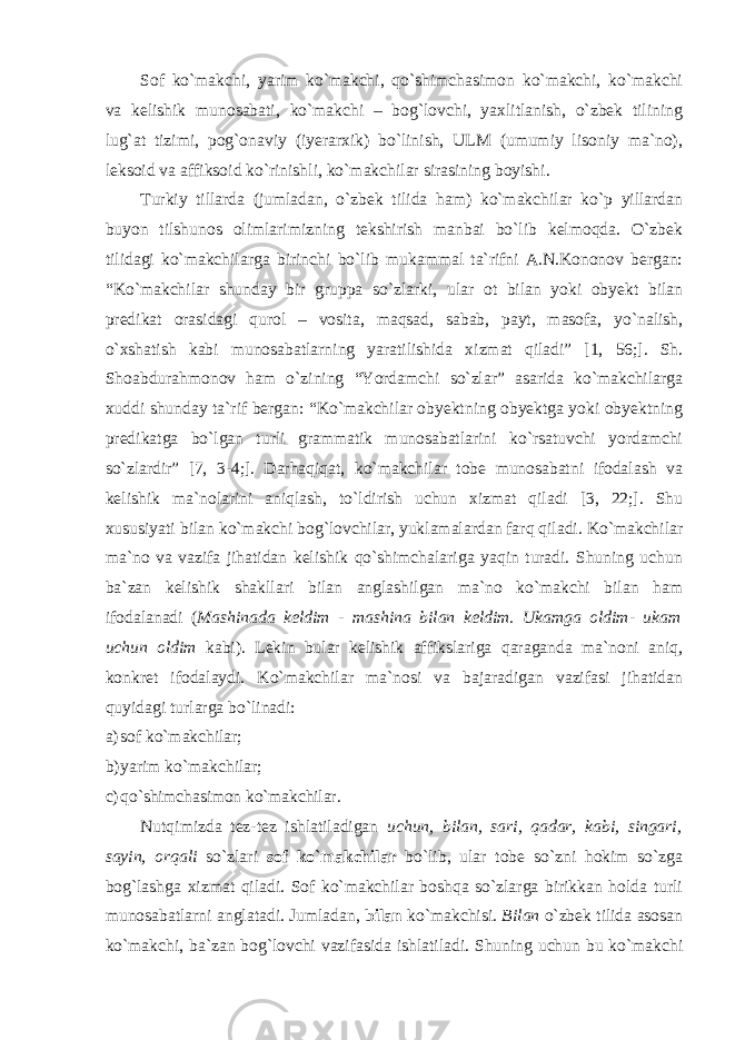 Sof ko`makchi, yarim ko`makchi, qo`shimchasimon ko`makchi, ko`makchi va kelishik munosabati, ko`makchi – bog`lovchi, yaxlitlanish, o`zbek tilining lug`at tizimi, pog`onaviy (iyerarxik) bo`linish, ULM (umumiy lisoniy ma`no), leksoid va affiksoid ko`rinishli, ko`makchilar sirasining boyishi. Turkiy tillarda (jumladan, o`zbek tilida ham) ko`makchilar ko`p yillardan buyon tilshunos olimlarimizning tekshirish manbai bo`lib kelmoqda. O`zbek tilidagi ko`makchilarga birinchi bo`lib mukammal ta`rifni A.N.Kononov bergan: “Ko`makchilar shunday bir gruppa so`zlarki, ular ot bilan yoki obyekt bilan predikat orasidagi qurol – vosita, maqsad, sabab, payt, masofa, yo`nalish, o`xshatish kabi munosabatlarning yaratilishida xizmat qiladi” [1, 56;]. Sh. Shoabdurahmonov ham o`zining “Yordamchi so`zlar” asarida ko`makchilarga xuddi shunday ta`rif bergan: “Ko`makchilar obyektning obyektga yoki obyektning predikatga bo`lgan turli grammatik munosabatlarini ko`rsatuvchi yordamchi so`zlardir” [7, 3-4;]. Darhaqiqat, ko`makchilar tobe munosabatni ifodalash va kelishik ma`nolarini aniqlash, to`ldirish uchun xizmat qiladi [3, 22;]. Shu xususiyati bilan ko`makchi bog`lovchilar, yuklamalardan farq qiladi. Ko`makchilar ma`no va vazifa jihatidan kelishik qo`shimchalariga yaqin turadi. Shuning uchun ba`zan kelishik shakllari bilan anglashilgan ma`no ko`makchi bilan ham ifodalanadi ( Mashinada keldim - mashina bilan keldim. Ukamga oldim- ukam uchun oldim kabi). Lekin bular kelishik affikslariga qaraganda ma`noni aniq, konkret ifodalaydi. Ko`makchilar ma`nosi va bajaradigan vazifasi jihatidan quyidagi turlarga bo`linadi: a) sof ko`makchilar; b) yarim ko`makchilar; c) qo`shimchasimon ko`makchilar. Nutqimizda tez-tez ishlatiladigan uchun, bilan, sari, qadar, kabi, singari, sayin, orqali so`zlari sof ko`makchilar bo`lib, ular tobe so`zni hokim so`zga bog`lashga xizmat qiladi. Sof ko`makchilar boshqa so`zlarga birikkan holda turli munosabatlarni anglatadi. Jumladan, bilan ko`makchisi. Bilan o`zbek tilida asosan ko`makchi, ba`zan bog`lovchi vazifasida ishlatiladi. Shuning uchun bu ko`makchi 