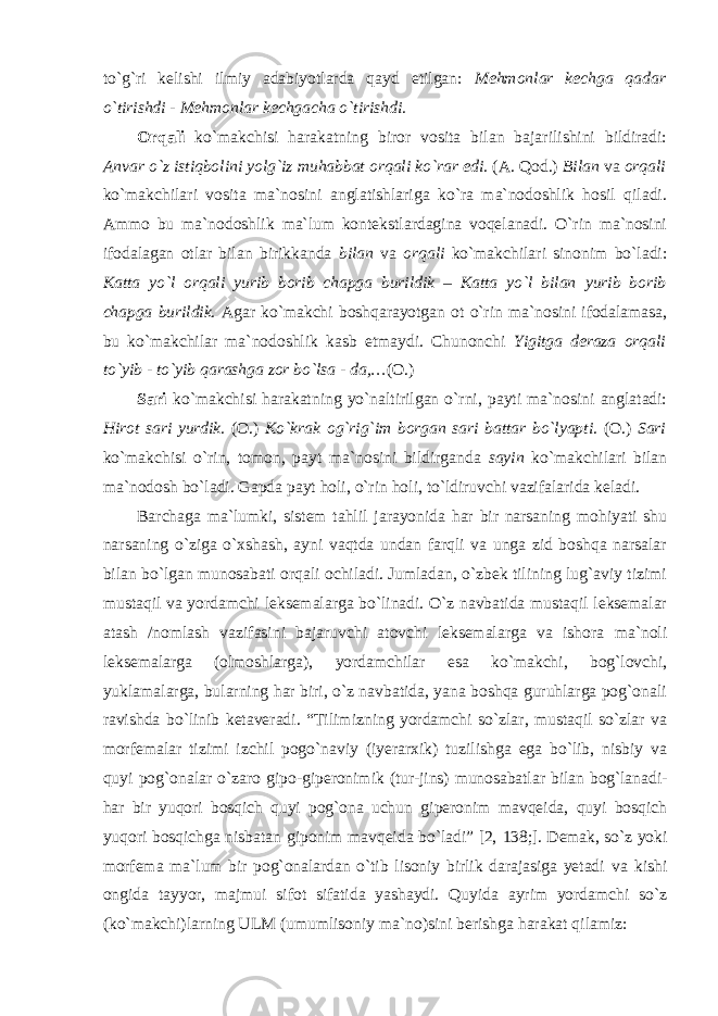 to`g`ri kelishi ilmiy adabiyotlarda qayd etilgan: Mehmonlar kechga qadar o`tirishdi - Mehmonlar kechgacha o`tirishdi. Orqali ko`makchisi harakatning biror vosita bilan bajarilishini bildiradi: Anvar o`z istiqbolini yolg`iz muhabbat orqali ko`rar edi. (A. Qod.) Bilan va orqali ko`makchilari vosita ma`nosini anglatishlariga ko`ra ma`nodoshlik hosil qiladi. Ammo bu ma`nodoshlik ma`lum kontekstlardagina voqelanadi. O`rin ma`nosini ifodalagan otlar bilan birikkanda bilan va orqali ko`makchilari sinonim bo`ladi: Katta yo`l orqali yurib borib chapga burildik – Katta yo`l bilan yurib borib chapga burildik. Agar ko`makchi boshqarayotgan ot o`rin ma`nosini ifodalamasa, bu ko`makchilar ma`nodoshlik kasb etmaydi. Chunonchi Yigitga deraza orqali to`yib - to`yib qarashga zor bo`lsa - da,… (O.) Sari ko`makchisi harakatning yo`naltirilgan o`rni, payti ma`nosini anglatadi: Hirot sari yurdik. (O.) Ko`krak og`rig`im borgan sari battar bo`lyapti. (O.) Sari ko`makchisi o`rin, tomon, payt ma`nosini bildirganda sayin ko`makchilari bilan ma`nodosh bo`ladi. Gapda payt holi, o`rin holi, to`ldiruvchi vazifalarida keladi. Barchaga ma`lumki, sistem tahlil jarayonida har bir narsaning mohiyati shu narsaning o`ziga o`xshash, ayni vaqtda undan farqli va unga zid boshqa narsalar bilan bo`lgan munosabati orqali ochiladi. Jumladan, o`zbek tilining lug`aviy tizimi mustaqil va yordamchi leksemalarga bo`linadi. O`z navbatida mustaqil leksemalar atash /nomlash vazifasini bajaruvchi atovchi leksemalarga va ishora ma`noli leksemalarga (olmoshlarga), yordamchilar esa ko`makchi, bog`lovchi, yuklamalarga, bularning har biri, o`z navbatida, yana boshqa guruhlarga pog`onali ravishda bo`linib ketaveradi. “Tilimizning yordamchi so`zlar, mustaqil so`zlar va morfemalar tizimi izchil pogo`naviy (iyerarxik) tuzilishga ega bo`lib, nisbiy va quyi pog`onalar o`zaro gipo- giperonimik (tur-jins) munosabatlar bilan bog`lanadi- har bir yuqori bosqich quyi pog`ona uchun giperonim mavqeida, quyi bosqich yuqori bosqichga nisbatan giponim mavqeida bo`ladi” [2, 138;]. Demak, so`z yoki morfema ma`lum bir pog`onalardan o`tib lisoniy birlik darajasiga yetadi va kishi ongida tayyor, majmui sifot sifatida yashaydi. Quyida ayrim yordamchi so`z (ko`makchi)larning ULM (umumlisoniy ma`no)sini berishga harakat qilamiz: 