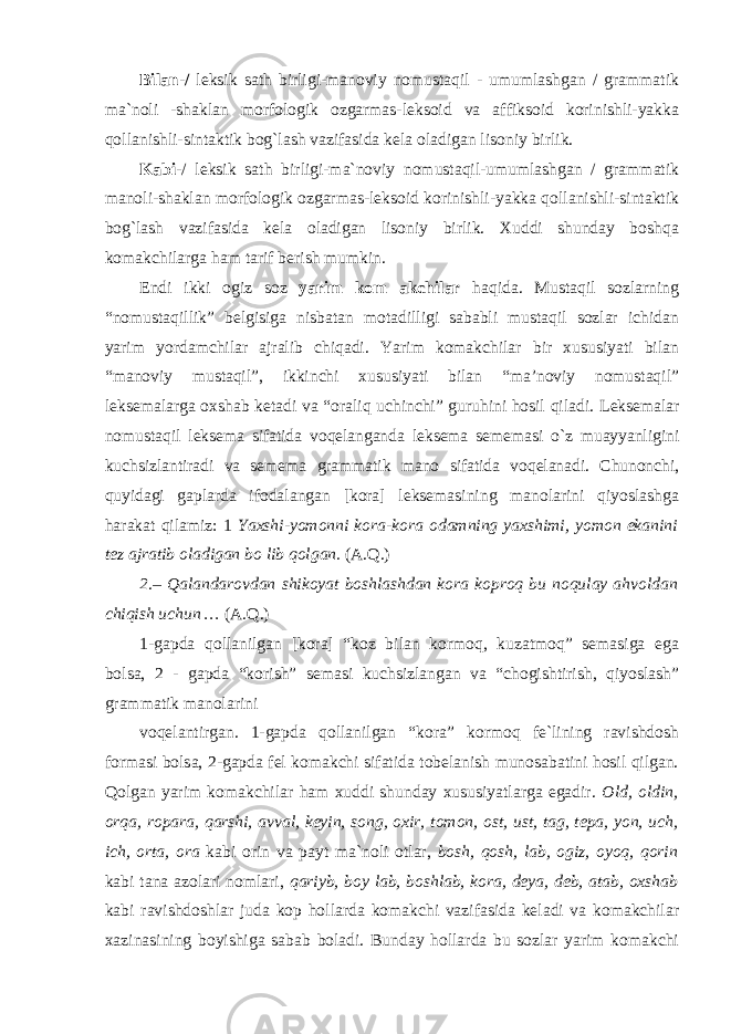 Bilan-/ leksik sath birligi-manoviy nomustaqil - umumlashgan / grammatik ma`noli -shaklan morfologik ozgarmas-leksoid va affiksoid korinishli-yakka qollanishli-sintaktik bog`lash vazifasida kela oladigan lisoniy birlik. Kabi -/ leksik sath birligi-ma`noviy nomustaqil-umumlashgan / grammatik manoli-shaklan morfologik ozgarmas-leksoid korinishli-yakka qollanishli-sintaktik bog`lash vazifasida kela oladigan lisoniy birlik. Xuddi shunday boshqa komakchilarga ham tarif berish mumkin. Endi ikki ogiz soz yarim kom akchilar haqida. Mustaqil sozlarning “nomustaqillik” belgisiga nisbatan motadilligi sababli mustaqil sozlar ichidan yarim yordamchilar ajralib chiqadi. Yarim komakchilar bir xususiyati bilan “manoviy mustaqil”, ikkinchi xususiyati bilan “ma’noviy nomustaqil” leksemalarga oxshab ketadi va “oraliq uchinchi” guruhini hosil qiladi. Leksemalar nomustaqil leksema sifatida voqelanganda leksema sememasi o`z muayyanligini kuchsizlantiradi va semema grammatik mano sifatida voqelanadi. Chunonchi, quyidagi gaplarda ifodalangan [kora] leksemasining manolarini qiyoslashga harakat qilamiz: 1 Yaxshi-yomonni kora-kora odamning yaxshimi, yomon ekanini tez ajratib oladigan bo lib qolgan. (A.Q.) 2 .– Qalandarovdan shikoyat boshlashdan kora koproq bu noqulay ahvoldan chiqish uchun … (A.Q.) 1-gapda qollanilgan [kora] “koz bilan kormoq, kuzatmoq” semasiga ega bolsa, 2 - gapda “korish” semasi kuchsizlangan va “chogishtirish, qiyoslash” grammatik manolarini voqelantirgan. 1-gapda qollanilgan “kora” kormoq fe`lining ravishdosh formasi bolsa, 2-gapda fel komakchi sifatida tobelanish munosabatini hosil qilgan. Qolgan yarim komakchilar ham xuddi shunday xususiyatlarga egadir. Old, oldin, orqa, ropara, qarshi, avval, keyin, song, oxir, tomon, ost, ust, tag, tepa, yon, uch, ich, orta, ora kabi orin va payt ma`noli otlar, bosh, qosh, lab, ogiz, oyoq, qorin kabi tana azolari nomlari, qariyb, boy lab, boshlab, kora, deya, deb, atab, oxshab kabi ravishdoshlar juda kop hollarda komakchi vazifasida keladi va komakchilar xazinasining boyishiga sabab boladi. Bunday hollarda bu sozlar yarim komakchi 