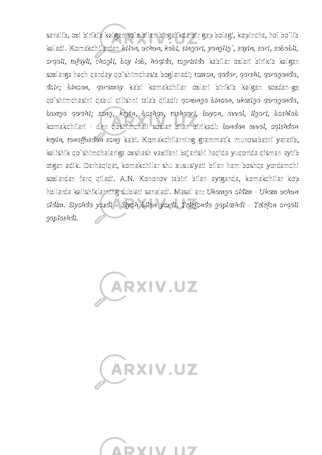 sanalib, ozi birikib kelgan so`z bilan birgalikda bir gap bolagi, kopincha, hol bo`lib keladi. Komakchilardan bilan, uchun, kabi, singari, yanglig`, sayin, sari, sababli, orqali, tufayli, chogli, boy lab, haqida, togrisida kabilar ozlari birikib kelgan sozlarga hech qanday qo`shimchasiz boglanadi; tomon, qadar, qarshi, qaraganda, doir; binoan, qaramay kabi komakchilar ozlari birikib kelgan sozdan- ga qo`shimchasini qabul qilishni talab qiladi: qonunga binoan, ukasiga qaraganda, baxtga qarshi; song, keyin, boshqa, tashqari, buyon, avval, ilgari, boshlab komakchilari - dan qoshimchali sozlar bilan birikadi: bundan avval, oqishdan keyin, tanaffusdan song kabi. Komakchilarning grammatik munosabatni yaratib, kelishik qo`shimchalariga oxshash vazifani bajarishi haqida yuqorida qisman aytib otgan edik. Darhaqiqat, komakchilar shu xususiyati bilan ham boshqa yordamchi sozlardan farq qiladi. A.N. Kononov tabiri bilan aytganda, komakchilar kop hollarda kelishiklarning dubleti sanaladi. Masal an: Ukamga oldim - Ukam uchun oldim. Siyohda yozdi - Siyoh bilan yozdi. Telefonda gaplashdi - Telefon orqali gaplashdi. 