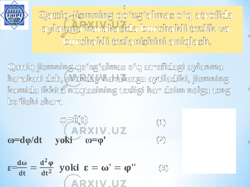  Qattiq jismning qo ‘ zg ‘ almas o ‘ q atrofida aylanma harakatida burchakli tezlik va burchakli tezlanishini aniqlash. OQattiq jismning qo‘zg‘almas o‘q atrofidagi aylanma harakati deb, shunday harakatga aytiladiki, jismning kamida ikkita nuqtasining tezligi har doim nolga teng bo‘lishi shart φ=f(t) ( (1) (2) (3) 