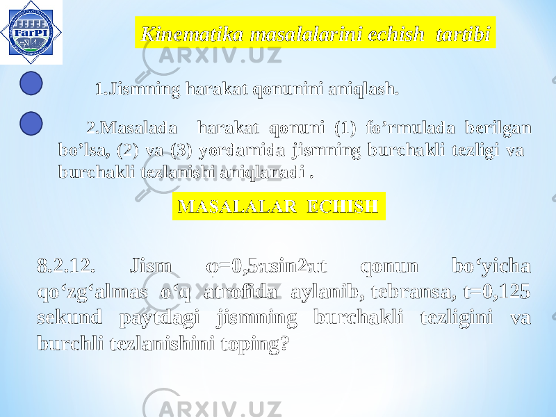  Kinem atika masalalarini echish tartibi 1.Jismning harakat qonunini aniqlash. 2.Masalada harakat qonuni (1) fo’rmulada berilgan bo’lsa, (2) va (3) yordamida jismning burchakli tezligi va burchakli tezlanishi aniqlanadi . 8.2.12. Jism φ=0,5πsin2πt qonun bo‘yicha qo‘zg‘almas o‘q atrofida aylanib, tebransa, t=0,125 s ekund paytdagi jismning burchak li tezligini va burchli tezlanishini toping? 