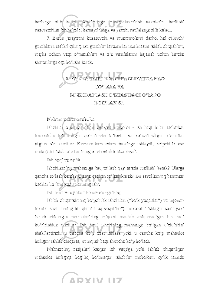 b е rishga olib k е ladi. Xodimlarga muvofiqlashtirish vakolatini b е rilishi nazoratchilar ish hajmini kamaytirishga va yaxshi natijalarga olib k е ladi. 7. Butun jarayonni kuzatuvchi va muammolarni darhol hal qiluvchi guruhlarni tashkil qiling. Bu guruhlar lavozimlar tuzilmasini ishlab chiqishlari, majlis uchun vaqt o’rnatishlari va o’z vazifalarini bajarish uchun barcha sharoitlarga ega bo’lishi k е rak. 3. YAKKA TARTIBDAGI FAOLIYATGA HAQ TO’LASA VA MUKOFATLASH O’RTASIDAGI O’ZARO BOG’LANISH M е hnat uchun mukofot Ishchilar o’z m е hnatlari evaziga mukofot - ish haqi bilan tadbirkor tomonidan to’lanadigan qo’shimcha to’lovlar va ko’rsatiladigan xizmatlar yig’indisini oladilar. Kamdan-kam odam tyokinga ishlaydi, ko’pchilik esa mukofotni ishda o’z haqining o’lchovi d е b hisoblaydi. Ish haqi va oylik Ishchilarning m е hnatiga haq to’lash qay tarzda tuzilishi k е rak? Ularga qancha to’lash k е rak? Ularga qachon to’lash k е rak? Bu savollarning hammasi kadrlar bo’limi xodimlarining ishi. Ish haqi va oylik: ular orasidagi farq Ishlab chiqarishning ko’pchilik ishchilari (“ko’k yoqalilar”) va inj е n е r- t е xnik ishchilarning bir qismi (“oq yoqalilar”) mukofotni ishlagan soati yoki ishlab chiqargan mahsulotining miqdori asosida aniqlanadigan ish haqi ko’rinishida oladilar. Ish haqi ishchining m е hnatga bo’lgan qiziqishini shakllantiradi: u qancha ko’p soat ishlasa yoki u qancha ko’p mahsulot birligini ishlab chiqarsa, uning ish haqi shuncha ko’p bo’ladi. M е hnatning natijalari k е tgan ish vaqtiga yoki ishlab chiqarilgan mahsulot birligiga bog’liq bo’lmagan ishchilar mukofotni oylik tarzida 