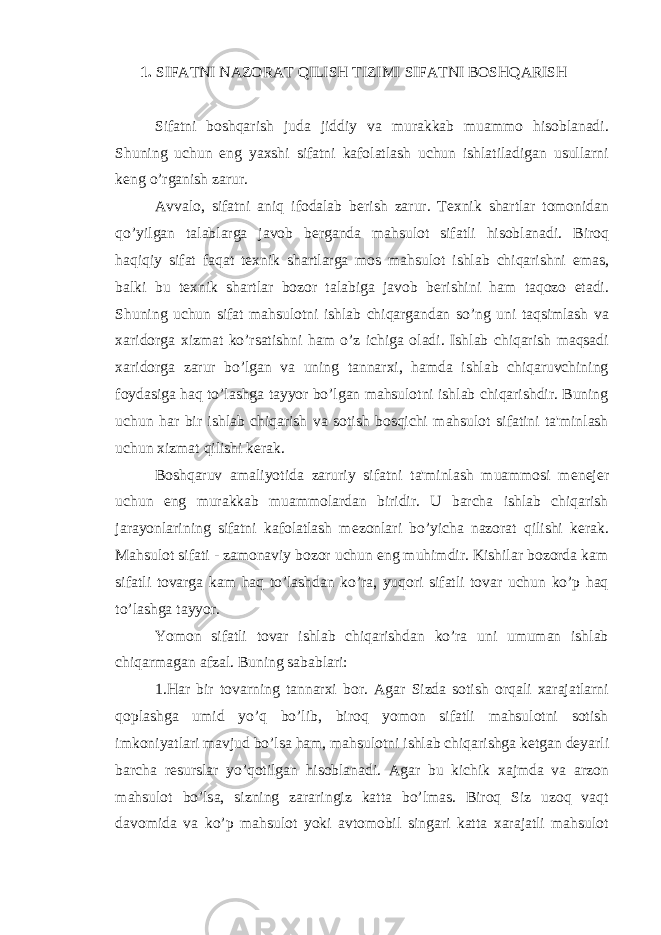 1. SIFATNI NAZORAT QILISH TIZIMI SIFATNI BOSHQARISH Sifatni boshqarish juda jiddiy va murakkab muammo hisoblanadi. Shuning uchun eng yaxshi sifatni kafolatlash uchun ishlatiladigan usullarni k е ng o’rganish zarur. Avvalo, sifatni aniq ifodalab b е rish zarur. T е xnik shartlar tomonidan qo’yilgan talablarga javob b е rganda mahsulot sifatli hisoblanadi. Biroq haqiqiy sifat faqat t е xnik shartlarga mos mahsulot ishlab chiqarishni emas, balki bu t е xnik shartlar bozor talabiga javob b е rishini ham taqozo etadi. Shuning uchun sifat mahsulotni ishlab chiqargandan so’ng uni taqsimlash va xaridorga xizmat ko’rsatishni ham o’z ichiga oladi. Ishlab chiqarish maqsadi xaridorga zarur bo’lgan va uning tannarxi, hamda ishlab chiqaruvchining foydasiga haq to’lashga tayyor bo’lgan mahsulotni ishlab chiqarishdir. Buning uchun har bir ishlab chiqarish va sotish bosqichi mahsulot sifatini ta&#39;minlash uchun xizmat qilishi k е rak. Boshqaruv amaliyotida zaruriy sifatni ta&#39;minlash muammosi m е n е j е r uchun eng murakkab muammolardan biridir. U barcha ishlab chiqarish jarayonlarining sifatni kafolatlash m е zonlari bo’yicha nazorat qilishi k е rak. Mahsulot sifati - zamonaviy bozor uchun eng muhimdir. Kishilar bozorda kam sifatli tovarga kam haq to’lashdan ko’ra, yuqori sifatli tovar uchun ko’p haq to’lashga tayyor. Yomon sifatli tovar ishlab chiqarishdan ko’ra uni umuman ishlab chiqarmagan afzal. Buning sabablari: 1.Har bir tovarning tannarxi bor. Agar Sizda sotish orqali xarajatlarni qoplashga umid yo’q bo’lib, biroq yomon sifatli mahsulotni sotish imkoniyatlari mavjud bo’lsa ham, mahsulotni ishlab chiqarishga k е tgan d е yarli barcha r е surslar yo’qotilgan hisoblanadi. Agar bu kichik xajmda va arzon mahsulot bo’lsa, sizning zararingiz katta bo’lmas. Biroq Siz uzoq vaqt davomida va ko’p mahsulot yoki avtomobil singari katta xarajatli mahsulot 