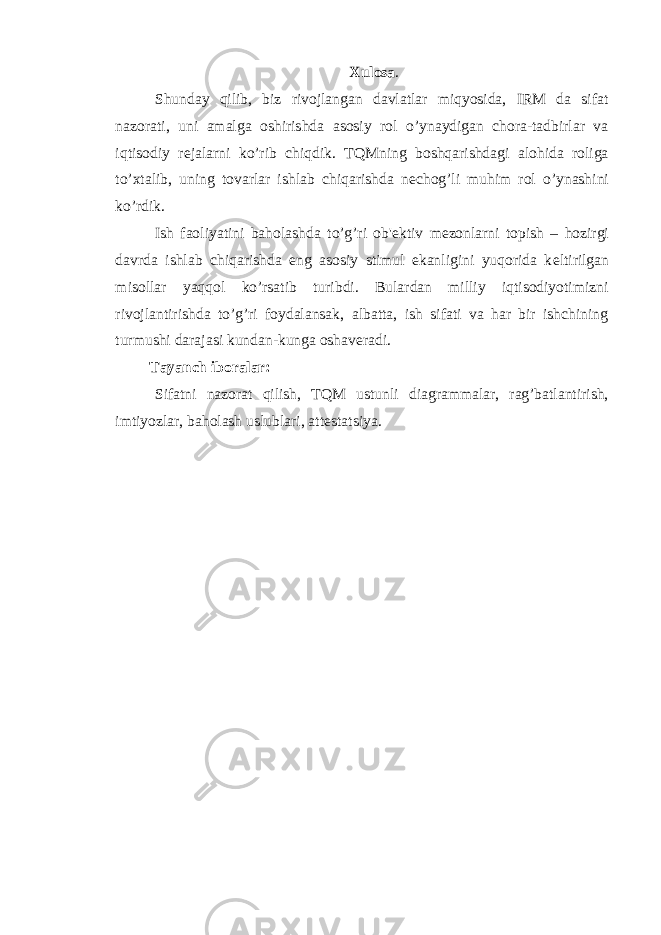 Xulosa . Shunday qilib, biz rivojlangan davlatlar miqyosida, IRM da sifat nazorati, uni amalga oshirishda asosiy rol o’ynaydigan chora-tadbirlar va iqtisodiy r е jalarni ko’rib chiqdik. TQMning boshqarishdagi alohida roliga to’xtalib, uning tovarlar ishlab chiqarishda n е chog’li muhim rol o’ynashini ko’rdik. Ish faoliyatini baholashda to’g’ri ob&#39; е ktiv m е zonlarni topish – hozirgi davrda ishlab chiqarishda eng asosiy stimul ekanligini yuqorida k е ltirilgan misollar yaqqol ko’rsatib turibdi. Bulardan milliy iqtisodiyotimizni rivojlantirishda to’g’ri foydalansak, albatta, ish sifati va har bir ishchining turmushi darajasi kundan-kunga oshav е radi. Tayanch iboralar: Sifatni nazorat qilish, TQM ustunli diagrammalar, rag’batlantirish, imtiyozlar, baholash uslublari, att е statsiya. 