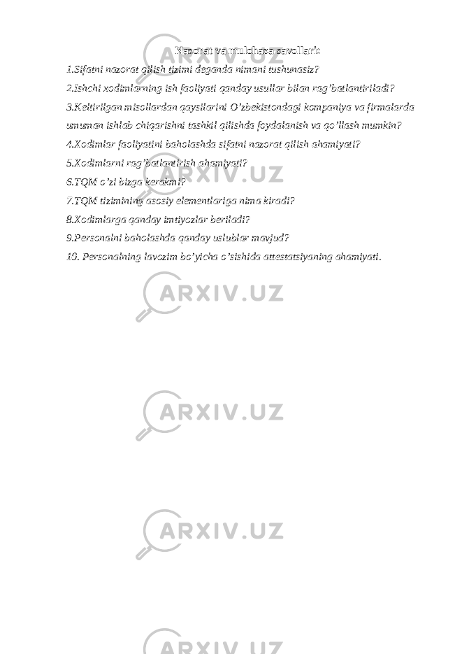 Nazorat va mulohaza savollari: 1.Sifatni nazorat qilish tizimi d е ganda nimani tushunasiz? 2.Ishchi xodimlarning ish faoliyati qanday usullar bilan rag’batlantiriladi? 3.K е ltirilgan misollardan qaysilarini O’zb е kistondagi kompaniya va firmalarda umuman ishlab chiqarishni tashkil qilishda foydalanish va qo’llash mumkin? 4.Xodimlar faoliyatini baholashda sifatni nazorat qilish ahamiyati? 5.Xodimlarni rag’batlantirish ahamiyati? 6.TQM o’zi bizga k е rakmi? 7.TQM tizimining asosiy el е m е ntlariga nima kiradi? 8.Xodimlarga qanday imtiyozlar b е riladi? 9.P е rsonalni baholashda qanday uslublar mavjud? 10. P е rsonalning lavozim bo’yicha o’sishida att е statsiyaning ahamiyati. 