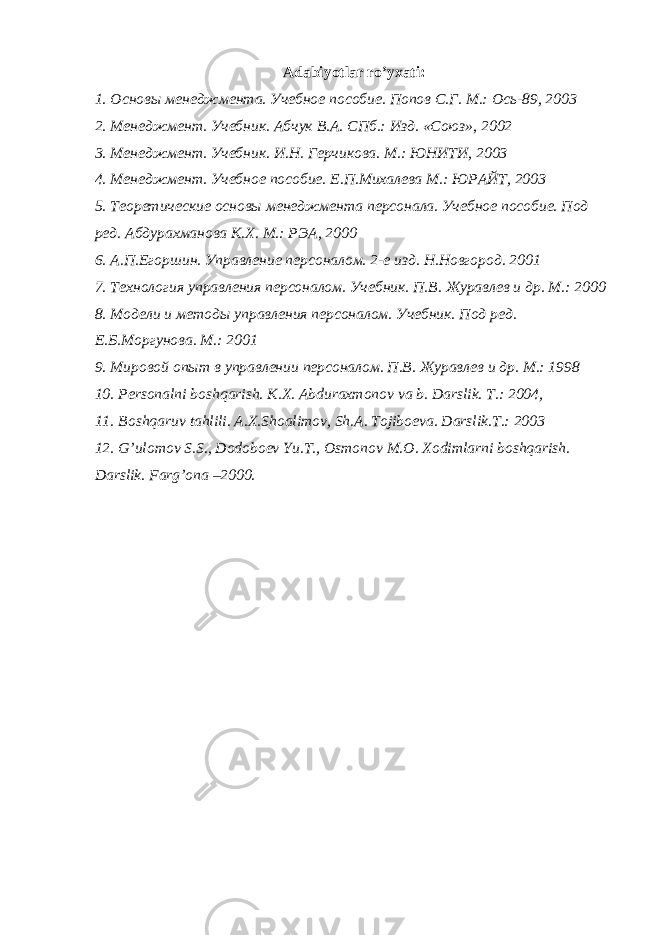 Adabiyotlar ro’yxati: 1. Основы менеджмента. Учебное пособие. Попов С.Г. М.: Ось-89, 2003 2. Менеджмент. Учебник. Абчук В.А. СПб.: Изд. «Союз», 2002 3. Менеджмент. Учебник. И.Н. Герчикова. М.: ЮНИТИ, 2003 4. Менеджмент. Учебное пособие. Е.П.Миxалева М.: ЮРАЙТ, 2003 5. Теоретические основы менеджмента персонала. Учебное пособие. Под ред. Абдурахманова К.Х. М.: РЭА, 2000 6. А.П.Егоршин. Управление персоналом. 2-е изд. Н.Новгород. 2001 7. Технология управления персоналом. Учебник. П.В. Журавлев и др. М.: 2000 8. Модели и методы управления персоналом. Учебник. Под ред. Е.Б.Моргунова. М.: 2001 9. Мировой опыт в управлении персоналом. П.В. Журавлев и др. М.: 1998 10. P е rsonalni boshqarish. K.X. Abduraxmonov va b. Darslik. T.: 2004, 11. Boshqaruv tahlili. A.X.Shoalimov, Sh.A. Tojibo е va. Darslik.T.: 2003 12. G’ulomov S.S., Dodoboеv Yu.T., Osmonov M.O. Xodimlarni boshqarish. Darslik. Farg’ona –2000. 