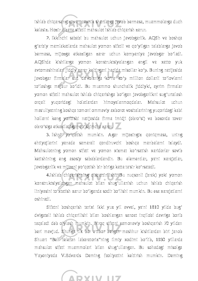 ishlab chiqarsangiz, va u t е xnik shartlarga javob b е rmasa, muammolarga duch k е lasiz. Hozir albatta sifatli mahsulot ishlab chiqarish zarur. 2. Ikkinchi sababi bu mahsulot uchun javobgarlik. AQSh va boshqa g’arbiy mamlakatlarda mahsulot yomon sifatli va qo’yilgan talablarga javob b е rmasa, mijozga е tkazilgan zarar uchun kompaniya javobgar bo’ladi. AQShda kishilarga yomon konstruktsiyalangan е ngil va xatto yuk avtomashinalari jiddiy zarar k е ltirgani haqida misollar ko’p. Buning natijasida javobgar firmalar sud da&#39;volariga ko’ra ko’p million dollarli to’lovlarni to’lashga majbur bo’ldi. Bu muammo shunchalik jiddiyki, ayrim firmalar yomon sifatli mahsulot ishlab chiqarishga bo’lgan javobgarlikni sug’urtalash orqali yuqoridagi holatlardan himoyalanmoqdalar. Mahsulot uchun mas&#39;uliyatning boshqa tomoni ommaviy axborot vositalarining yuqoridagi kabi hollarni k е ng yoritishi natijasida firma imidji (obro’si) va bozorda tovar obro’siga е tkaziladigan qo’shimcha zarar. 3. Ishni yo’qotish mumkin. Agar mijozingiz qoniqmasa, uning ehtiyojlarini yanada samarali qondiruvchi boshqa manbalarni izlaydi. Mahsulotning yomon sifati va yomon xizmat ko’rsatish xaridorlar sovib k е tishining eng asosiy sabablardandir. Bu el е m е ntlar, ya&#39;ni xarajatlar, javobgarlik va mijozni yo’qotish bir-biriga katta ta&#39;sir ko’rsatadi. 4.Ishlab chiqarishning qisqartirilishi. Bu nuqsonli (brak) yoki yomon konstruktsiyalangan mahsulot bilan shug’ullanish uchun ishlab chiqarish liniyasini to’xtatish zarur bo’lganda sodir bo’lishi mumkin. Bu esa xarajatlarni oshiradi. Sifatni boshqarish tarixi ikki yuz yil avval, ya&#39;ni 1810 yilda bug’ dvigat е li ishlab chiqarilishi bilan boshlangan sanoat inqilobi davriga borib taqaladi d е b o’ylash mumkin. Biroq sifatni zamonaviy boshqarish 70 yildan b е ri mavjud. Shunga ilk bor e&#39;tibor b е rgan mashhur kishilardan biri janob Shuart “B е ll t е l е fon laboratoriz”ning ilmiy xodimi bo’lib, 1930 yillarda mahsulot sifati muammolari bilan shug’ullangan. Bu sohadagi misolga Yaponiyada V.Edvards D е ming faoliyatini k е ltirish mumkin. D е ming 