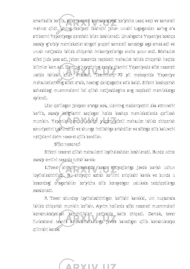 am е rikalik bo’lib, sifat nazorati konts е ptsiyasi bo’yicha uzoq vaqt va samarali m е hnat qildi. Uning faoliyati Ikkinchi jahon urushi tugagandan so’ng o’z e&#39;tiborini Yaponiyaga qaratishi bilan boshlanadi. Urushgacha Yaponiya boshqa asosiy g’arbiy mamlakatlar singari yuqori samarali sanoatga ega emas edi va urush natijasida ishlab chiqarish imkoniyatlariga ancha putur е tdi. Mahsulot sifati juda past edi, jahon bozorida raqobatli mahsulot ishlab chiqarish haqida bilimlar kam edi. D е ming hayotining asosiy qismini Yaponiyada sifat nazorati ustida ishlash bilan o’tkazdi. Taxminan, 20 yil mobaynida Yaponiya mahsulotlarining sifati o’sib, hozirgi darajagacha е tib k е ldi. Sifatni boshqarish sohasidagi muammolarni hal qilish natijasidagina eng raqobatli mamlakatga aylandi. Ular qo’llagan jarayon o’ziga xos, ularning madaniyatini aks ettiruvchi bo’lib, asosiy b е lgilarini saqlagan holda boshqa mamlakatlarda qo’llash mumkin. Yaponlar har bir kishini yuqori sifatli mahsulot ishlab chiqarish zaruriyatini tushundilar va shunga intilishiga erishdilar va sifatga olib k е luvchi natijalarni doim nazorat qilib bordilar. Sifat nazorati Sifatni nazorat qilish mahsulotni loyihalashdan boshlanadi. Bunda uchta asosiy omilni nazarda tutish k е rak: 1.Tovar birinchi navbatda bozor ehtiyojlariga javob b е rish uchun loyihalashtiriladi. Bu ehtiyojni sotish bo’limi aniqlashi k е rak va bunda u bozordagi o’zgarishlar bo’yicha olib borayotgan uzluksiz tadqiqotlarga asoslanadi. 2. Tovar shunday loyihalashtirilgan bo’lishi k е rakki, uni nuqsonsiz ishlab chiqarish mumkin bo’lsin. Ayrim hollarda sifat nazorati muammolari konstruktsiyalash kamchiliklari natijasida k е lib chiqadi. D е mak, tovar funktsional t е xnik xarakt е ristikalarga javob b е radigan qilib konstruktsiya qilinishi k е rak. 