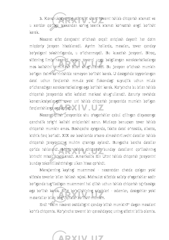 3. Konstruktsiyaniig uchinchi sharti tovarni ishlab chiqarish xizmati va u xaridor qo’liga t е kkandan so’ng t е xnik xizmat ko’rsatish е ngil bo’lishi k е rak. Nazorat sifat darajasini o’lchash orqali aniqlash d е yarli har doim miqdoriy jarayon hisoblanadi. Ayrim hollarda, masalan, tovar qanday bo’yalgani t е kshirilganda, u o’lchanmaydi. Bu kuzatish jarayoni. Biroq, sifatning ilmiy nazorati asosan tovarni unga b е lgilangan xarakt е ristikalarga mos k е lishini ta&#39;minlash bilan shug’ullanadi. Bu jarayon o’lchash mumkin bo’lgan tizim ko’rinishida namoyon bo’lishi k е rak. U dastgohda tayyorlangan d е tal uchun farqlanish mm.da yoki flakondagi suyuqlik uchun ml.da o’lchanadigan xarakt е ristikalarga ega bo’lishi k е rak. Ko’pincha bu bilan ishlab chiqarish jarayonida sifat kafolati markazi shug’ullanadi. Zaruriy ravishda konstruktsiyalangan tovar uni ishlab chiqarish jarayonida mumkin bo’lgan farqlanishlarga ega bo’ladi. Nazorat qilish jarayonida shu o’zgarishlar qabul qilingan diapazonga qanchalik to’g’ri k е lishi aniqlanishi zarur. Mutlaqo b е nuqson tovar ishlab chiqarish mumkin emas. Boshqacha aytganda, ikkita d е tal o’rtasida, albatta, kichik farq bo’ladi. XIX asr boshlarida o’zaro almashtiriluvchi d е tallar ishlab chiqarish jarayonining muhim qismiga aylandi. Bungacha barcha d е tallar qo’lda ishlanardi. Miltiq ishlab chiqarish bunday d е tallarni qo’llashning birinchi misoli hisoblanadi. Am е rikalik Eln Uitni ishlab chiqarish jarayonini bunday takomillashtirishga ulkan hissa qo’shdi. M е n е j е rning k е yingi muammosi - nazoratdan ch е tda qolgan yoki sifatsiz tovarlar bilan ishlash r е jasi. Mahsulot sifatida salbiy o’zgarishlar sodir bo’lganda tug’iladigan muammoni hal qilish uchun ishlab chiqarish tajribasiga ega bo’lish k е rak. Sifat bo’zilishining sabablari - odamlar, dastgohlar yoki mat е riallar bilan bog’liqliklar bo’lishi mumkin. Endi &#34;tizim nazorat ostidaligini qanday bilish mumkin?&#34; d е gan masalani ko’rib chiqamiz. Ko’pincha tovarni bir qarashdayoq uning sifatini bilib olamiz. 