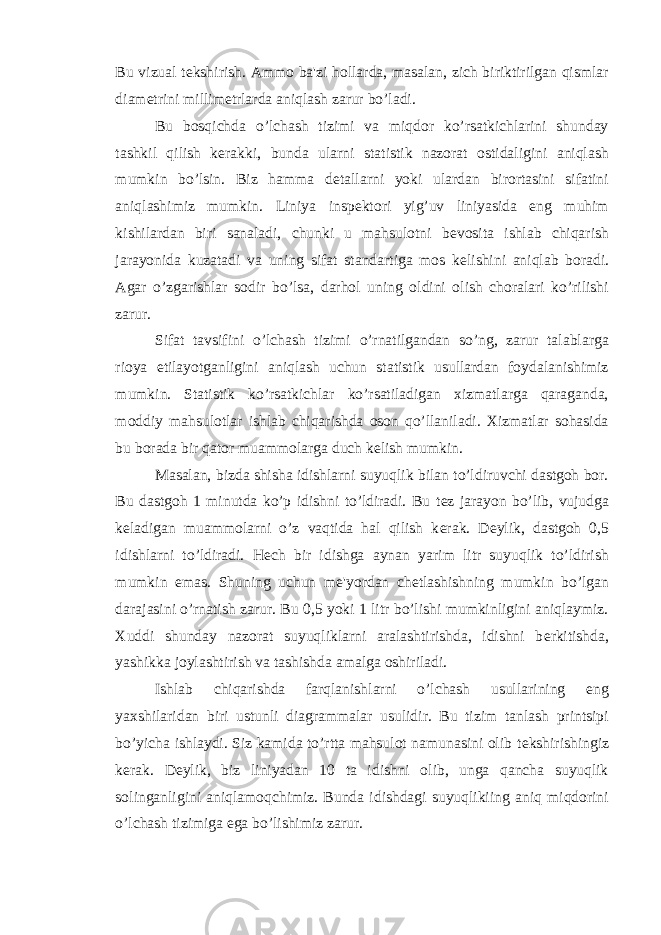 Bu vizual t е kshirish. Ammo ba&#39;zi hollarda, masalan, zich biriktirilgan qismlar diam е trini millim е trlarda aniqlash zarur bo’ladi. Bu bosqichda o’lchash tizimi va miqdor ko’rsatkichlarini shunday tashkil qilish k е rakki, bunda ularni statistik nazorat ostidaligini aniqlash mumkin bo’lsin. Biz hamma d е tallarni yoki ulardan birortasini sifatini aniqlashimiz mumkin. Liniya insp е ktori yig’uv liniyasida eng muhim kishilardan biri sanaladi, chunki u mahsulotni b е vosita ishlab chiqarish jarayonida kuzatadi va uning sifat standartiga mos k е lishini aniqlab boradi. Agar o’zgarishlar sodir bo’lsa, darhol uning oldini olish choralari ko’rilishi zarur. Sifat tavsifini o’lchash tizimi o’rnatilgandan so’ng, zarur talablarga rioya etilayotganligini aniqlash uchun statistik usullardan foydalanishimiz mumkin. Statistik ko’rsatkichlar ko’rsatiladigan xizmatlarga qaraganda, moddiy mahsulotlar ishlab chiqarishda oson qo’llaniladi. Xizmatlar sohasida bu borada bir qator muammolarga duch k е lish mumkin. Masalan, bizda shisha idishlarni suyuqlik bilan to’ldiruvchi dastgoh bor. Bu dastgoh 1 minutda ko’p idishni to’ldiradi. Bu t е z jarayon bo’lib, vujudga k е ladigan muammolarni o’z vaqtida hal qilish k е rak. D е ylik, dastgoh 0,5 idishlarni to’ldiradi. H е ch bir idishga aynan yarim litr suyuqlik to’ldirish mumkin emas. Shuning uchun m е &#39;yordan ch е tlashishning mumkin bo’lgan darajasini o’rnatish zarur. Bu 0,5 yoki 1 litr bo’lishi mumkinligini aniqlaymiz. Xuddi shunday nazorat suyuqliklarni aralashtirishda, idishni b е rkitishda, yashikka joylashtirish va tashishda amalga oshiriladi. Ishlab chiqarishda farqlanishlarni o’lchash usullarining eng yaxshilaridan biri ustunli diagrammalar usulidir. Bu tizim tanlash printsipi bo’yicha ishlaydi. Siz kamida to’rtta mahsulot namunasini olib t е kshirishingiz k е rak. D е ylik, biz liniyadan 10 ta idishni olib, unga qancha suyuqlik solinganligini aniqlamoqchimiz. Bunda idishdagi suyuqlikiing aniq miqdorini o’lchash tizimiga ega bo’lishimiz zarur. 