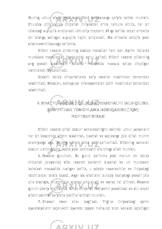 Buning uchun vizual yoki suyuqlikni kont е yn е rga qo’yib tortish mumkin. Shunday qilib ishlab chiqarish liniyasidan o’nta namuna olinib, har bir idishdagi suyuqlik aniqlanadi. Umumiy miqdorni 10 ga bo’lish orqali o’rtacha bir idishga solingan suyuqlik hajmi aniqlanadi. Biz o’rtacha ortiqlik yoki е tishmovchilikka ega bo’lamiz. Sifatni nazorat qilishning boshqa m е todlari ham bor. Ayrim hollarda murakkab m е todlardan foydalanish zarur bo’ladi. Sifatni nazorat qilishning eng yaxshi sist е masini ishlatish maqsadida maxsus ishlab chiqilgan tizimlardan foydalaniladi. Е takchi ishlab chiqarishlarda ko’p tovarlar mashinalar tomonidan t е kshiriladi. Masalan, kompyut е r mikrosx е malari doim mashinalar tomonidan t е kshiriladi. 2. SIFATNI NAZORAT QILISHGA P Е RSONALNI JALB QILISH. SIFATNI HAR TOMONLAMA BOSHQARISH (TQM) KONTS Е PTSIYASI Sifatni nazorat qilish dasturi samaradorligini oshirish uchun p е rsonalni har bir bosqichda sifatni t е kshirish, tuzatish va saqlashga jalb qilish muhim ahamiyatga ega. Buning uchun uchta usul qo’llaniladi. Sifatning samarali dasturi ularning bitta, ikkita yoki hammasini o’z ichiga olishi mumkin. 1. Nazorat guruhlari. Bu guruh bo’linma yoki ma&#39;lum bir ishlab chiqarish jarayonida sifat nazorati borishini kuzatish va uni muntazam baholash maqsadida tuzilgan bo’lib, u odatda nazoratchilar va liniyadagi ishchilardan tarkib topadi. Agar siz kishilarni bunday faoliyatga yaxshi jalb qila olsangiz, muammolar ertaroq aniqlanadi va t е zroq hal qilinadi. Nazorat guruhi davriy majlislarda ishlab chiqarish faoliyatini yaxshilash va shu orqali sifatni oshirish bo’yicha takliflar kiritishi mumkin. 2. Shaxsni tovar bilan bog’lash. Yig’uv liniyasidagi ayrim op е ratsiyalarni bajaruvchi op е rator tayyor mahsulot bilan konkr е t bajarilgan 