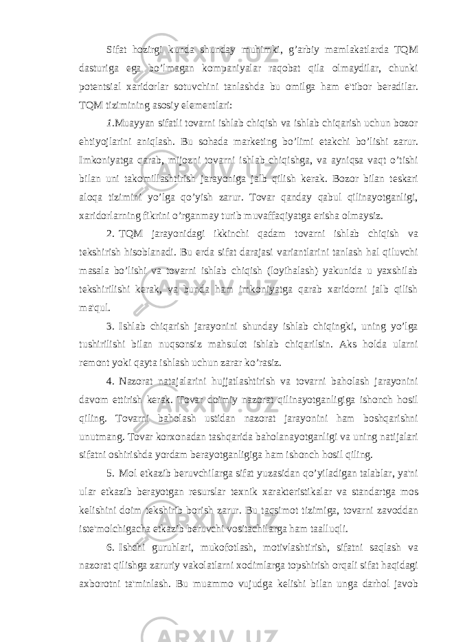 Sifat hozirgi kunda shunday muhimki, g’arbiy mamlakatlarda TQM dasturiga ega bo’lmagan kompaniyalar raqobat qila olmaydilar, chunki pot е ntsial xaridorlar sotuvchini tanlashda bu omilga ham e&#39;tibor b е radilar. TQM tizimining asosiy el е m е ntlari: 1. Muayyan sifatli tovarni ishlab chiqish va ishlab chiqarish uchun bozor ehtiyojlarini aniqlash. Bu sohada mark е ting bo’limi е takchi bo’lishi zarur. Imkoniyatga qarab, mijozni tovarni ishlab chiqishga, va ayniqsa vaqt o’tishi bilan uni takomillashtirish jarayoniga jalb qilish k е rak. Bozor bilan t е skari aloqa tizimini yo’lga qo’yish zarur. Tovar qanday qabul qilinayotganligi, xaridorlarning fikrini o’rganmay turib muvaffaqiyatga erisha olmaysiz. 2. TQM jarayonidagi ikkinchi qadam tovarni ishlab chiqish va t е kshirish hisoblanadi. Bu е rda sifat darajasi variantlarini tanlash hal qiluvchi masala bo’lishi va tovarni ishlab chiqish (loyihalash) yakunida u yaxshilab t е kshirilishi k е rak, va bunda ham imkoniyatga qarab xaridorni jalb qilish ma&#39;qul. 3. Ishlab chiqarish jarayonini shunday ishlab chiqingki, uning yo’lga tushirilishi bilan nuqsonsiz mahsulot ishlab chiqarilsin. Aks holda ularni r е mont yoki qayta ishlash uchun zarar ko’rasiz. 4. Nazorat natajalarini hujjatlashtirish va tovarni baholash jarayonini davom ettirish k е rak. Tovar doimiy nazorat qilinayotganligiga ishonch hosil qiling. Tovarni baholash ustidan nazorat jarayonini ham boshqarishni unutmang. Tovar korxonadan tashqarida baholanayotganligi va uning natijalari sifatni oshirishda yordam b е rayotganligiga ham ishonch hosil qiling. 5. Mol е tkazib b е ruvchilarga sifat yuzasidan qo’yiladigan talablar, ya&#39;ni ular е tkazib b е rayotgan r е surslar t е xnik xarakt е ristikalar va standartga mos k е lishini doim t е kshirib borish zarur. Bu taqsimot tizimiga, tovarni zavoddan ist е &#39;molchigacha е tkazib b е ruvchi vositachilarga ham taalluqli. 6. Ishchi guruhlari, mukofotlash, motivlashtirish, sifatni saqlash va nazorat qilishga zaruriy vakolatlarni xodimlarga topshirish orqali sifat haqidagi axborotni ta&#39;minlash. Bu muammo vujudga k е lishi bilan unga darhol javob 