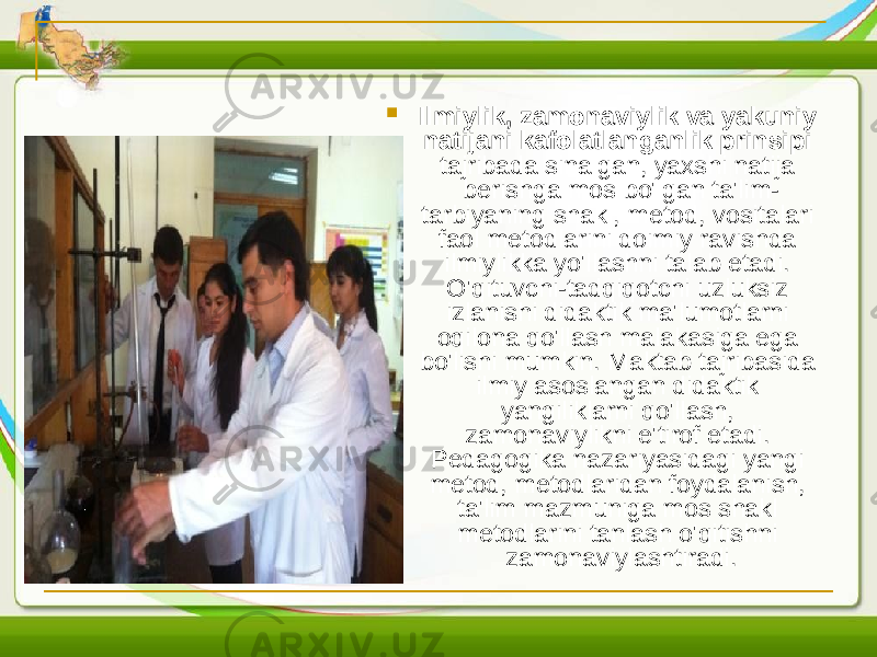  Ilmiylik, zamonaviylik va yakuniy natijani kafolatlanganlik prinsipi tajribada sinalgan, yaxshi natija berishga mos bo&#39;lgan ta&#39;lim- tarbiyaning shakl, metod, vositalari faol metodlarini doimiy ravishda ilmiylikka yo&#39;llashni talab etadi. O&#39;qituvchi-tadqiqotchi uzluksiz izlanishi didaktik ma&#39;lumotlarni oqilona qo&#39;llash malakasiga ega bo&#39;lishi mumkin. Maktab tajribasida ilmiy asoslangan didaktik yangiliklarni qo&#39;llash, zamonaviylikni e&#39;tirof etadi. Pedagogika nazariyasidagi yangi metod, metodlaridan foydalanish, ta&#39;lim mazmuniga mos shakl metodlarini tanlash o&#39;qitishni zamonaviylashtiradi. 