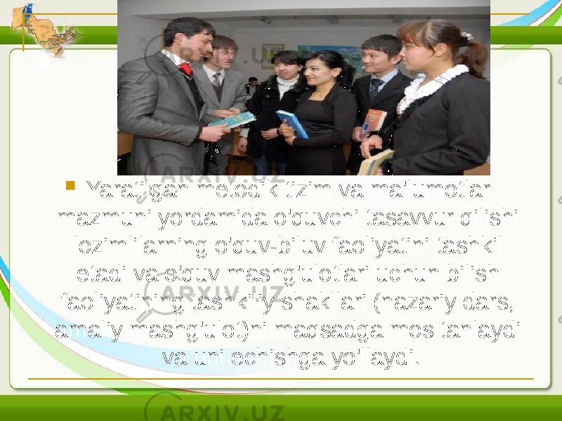  Yaratilgan metodik tizim va ma&#39;lumotlar mazmuni yordamida o&#39;quvchi tasavvur qilishi lozimlilarning o&#39;quv-biluv faoliyatini tashkil etadi va o&#39;quv mashg&#39;ulotlari uchun bilish faoliyatining tashkiliy shakllari (nazariy dars, amaliy mashg&#39;ulot)ni maqsadga mos tanlaydi va uni echishga yo&#39;llaydi. 