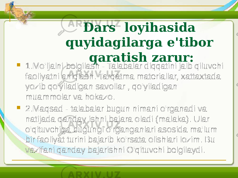 Dars loyihasida quyidagilarga e&#39;tibor qaratish zarur:  1.Mo&#39;ljalni belgilash - Talabalar diqqatini jalb qiluvchi faoliyatni aniqlash. Tarqatma materiallar, xattaxtada yozib qo&#39;yiladigan savollar , qo&#39;yiladigan muammolar va hokazo.  2.Maqsad - talabalar bugun nimani o&#39;rganadi va natijada qanday ishni bajara oladi (malaka). Ular o&#39;qituvchiga bugungi o&#39;rganganlari asosida ma&#39;lum bir faoliyat turini bajarib ko&#39;rsata olishlari lozim. Bu vazifani qanday bajarishni O&#39;qituvchi belgilaydi. 