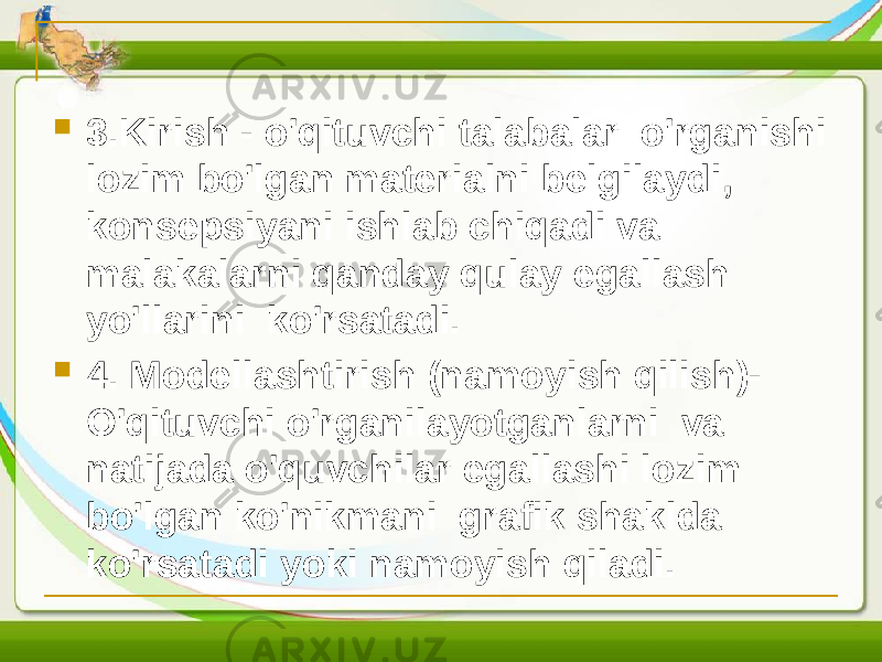  3.Kirish - o&#39;qituvchi talabalar o&#39;rganishi lozim bo&#39;lgan materialni belgilaydi, konsepsiyani ishlab chiqadi va malakalarni qanday qulay egallash yo&#39;llarini ko&#39;rsatadi.  4. Modellashtirish (namoyish qilish)- O&#39;qituvchi o&#39;rganilayotganlarni va natijada o&#39;quvchilar egallashi lozim bo&#39;lgan ko&#39;nikmani grafik shaklda ko&#39;rsatadi yoki namoyish qiladi. 