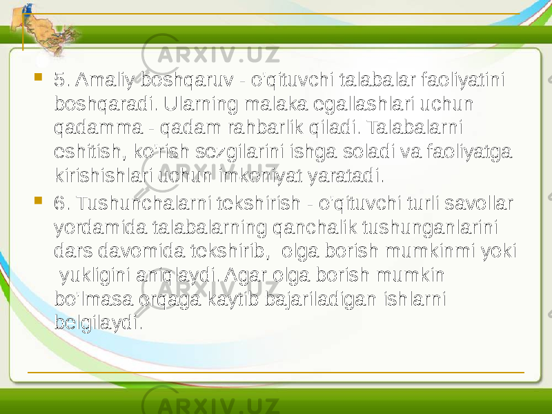  5. Amaliy boshqaruv - o&#39;qituvchi talabalar faoliyatini boshqaradi. Ularning malaka egallashlari uchun qadamma - qadam rahbarlik qiladi. Talabalarni eshitish, ko&#39;rish sezgilarini ishga soladi va faoliyatga kirishishlari uchun imkoniyat yaratadi.  6. Tushunchalarni tekshirish - o&#39;qituvchi turli savollar yordamida talabalarning qanchalik tushunganlarini dars davomida tekshirib, olga borish mumkinmi yoki yukligini aniqlaydi. Agar olga borish mumkin bo&#39;lmasa orqaga kaytib bajariladigan ishlarni belgilaydi. 