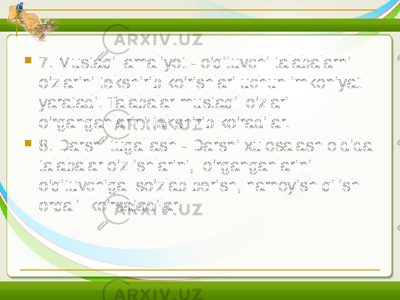  7. Mustaqil amaliyot - o&#39;qituvchi talabalarni o&#39;zlarini tekshirib ko&#39;rishlari uchun imkoniyat yaratadi. Talabalar mustaqil o&#39;zlari o&#39;rganganlarini tekshirib ko&#39;radilar.  8. Darsni tugallash - Darsni xulosalash oldida talabalar o&#39;z ishlarini, o&#39;rganganlarini o&#39;qituvchiga so&#39;zlab berish, namoyish qilish orqali ko&#39;rsatadilar. 