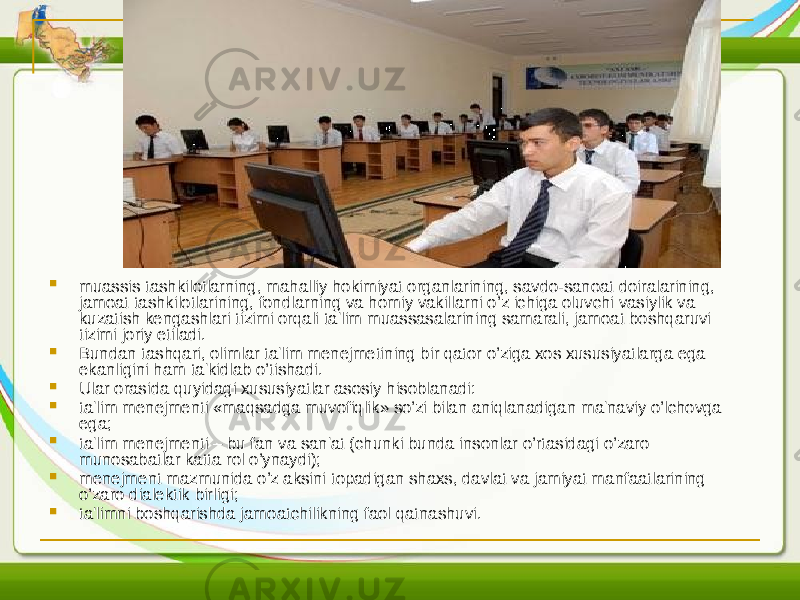  muassis tashkilotlarning, mahalliy hokimiyat organlarining, savdo-sanoat doiralarining, jamoat tashkilotlarining, fondlarning va homiy vakillarni o’z ichiga oluvchi vasiylik va kuzatish kеngashlari tizimi orqali ta&#39;lim muassasalarining samarali, jamoat boshqaruvi tizimi joriy etiladi.  Bundan tashqari, olimlar ta&#39;lim mеnеjmеtining bir qator o’ziga xos xususiyatlarga ega ekanligini ham ta&#39;kidlab o’tishadi.  Ular orasida quyidagi xususiyatlar asosiy hisoblanadi:  ta&#39;lim mеnеjmеnti «maqsadga muvofiqlik» so’zi bilan aniqlanadigan ma&#39;naviy o’lchovga ega;  ta&#39;lim mеnеjmеnti – bu fan va san&#39;at (chunki bunda insonlar o’rtasidagi o’zaro munosabatlar katta rol o’ynaydi);  mеnеjmеnt mazmunida o’z aksini topadigan shaxs, davlat va jamiyat manfaatlarining o’zaro dialеktik birligi;  ta&#39;limni boshqarishda jamoatchilikning faol qatnashuvi. 