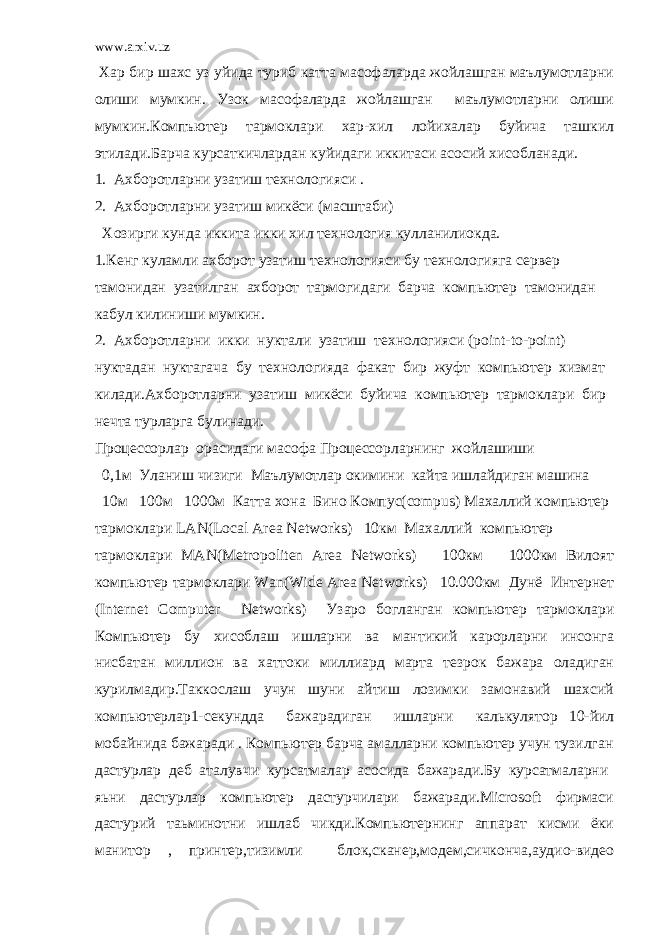 www.arxiv.uz Хар бир шахс уз уйида туриб катта масофаларда жойлашган маълумотларни олиши мумкин. Узок масофаларда жойлашган маълумотларни олиши мумкин.Компъютер тармоклари хар-хил лойихалар буйича ташкил этилади.Барча курсаткичлардан куйидаги иккитаси асосий хисобланади. 1. Ахборотларни узатиш технологияси . 2. Ахборотларни узатиш микёси (масштаби) Хозирги кунда иккита икки хил технология кулланилиокда. 1.Кенг куламли ахборот узатиш технологияси бу технологияга сервер тамонидан узатилган ахборот тармогидаги барча компьютер тамонидан кабул килиниши мумкин. 2. Ахборотларни икки нуктали узатиш технологияси (point-to-point) нуктадан нуктагача бу технологияда факат бир жуфт компьютер хизмат килади.Ахборотларни узатиш микёси буйича компьютер тармоклари бир нечта турларга булинади. Процессорлар орасидаги масофа Процессорларнинг жойлашиши 0,1м Уланиш чизиги Маълумотлар окимини кайта ишлайдиган машина 10м 100м 1000м Катта хона Бино Компус(compus) Махаллий компьютер тармоклари LAN(Local Area Networks) 10км Махаллий компьютер тармоклари MAN(Metropoliten Area Networks) 100км 1000км Вилоят компьютер тармоклари Wan(Wide Area Networks) 10.000км Дунё Интернет (Internet Computer Networks) Узаро богланган компьютер тармоклари Компьютер бу хисоблаш ишларни ва мантикий карорларни инсонга нисбатан миллион ва хаттоки миллиард марта тезрок бажара оладиган курилмадир.Таккослаш учун шуни айтиш лозимки замонавий шахсий компьютерлар1-секундда бажарадиган ишларни калькулятор 10-йил мобайнида бажаради . Компьютер барча амалларни компьютер учун тузилган дастурлар деб аталувчи курсатмалар асосида бажаради.Бу курсатмаларни яьни дастурлар компьютер дастурчилари бажаради.Microsoft фирмаси дастурий таьминотни ишлаб чикди.Компьютернинг аппарат кисми ёки манитор , принтер,тизимли блок,сканер,модем,сичконча,аудио-видео 