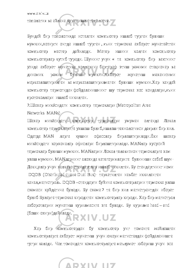 www.arxiv.uz топология ва айлана куринишли топология. Бундай бир топологияда исталган компьютер ишлаб турган булиши мумкин,хозирги онгда ишлаб турган , яъни тармокка ахборот жунатаётган компьютер мастер дейилади. Матер ишини колган комспьютер компьютерлар кутиб туради. Шунинг учун « та компьютер бир вактнинг узида ахборот жунатиш холларини бартараф этиш режими стационар ва динамик режим булиши мумкин.Ахборот жунатиш механизими марказлаштирилган ва марказлаштирилмаган булиши мумкин.Хар кандай компьютер тармогидан фойдаланишнинг шу тармокка хос коидалари,яъни протоколлари ишлаб чикилган. 2.Шахар микёсидаги компьютер тармоклари (Metropoliten Area Networks MANs) Шахар микёсидаги компьютер тармоклари умуман олганда Локал компьютер тармокларига ухшаш булиб,ишлаш технологияси деярли бир хил. Одатда MAN ларга кушни офесслар бирлаштирилади.Ёки шахар микёсидаги корхоналар офислари бирлаштирилади. MANлар хусусий тармоклар булиши мумкин. MANларни Локал телевизион тармокларга хам улаш мумкин. MANларнинг алохида категорияларига булиниши сабаб шун- Даки,улар учун халкаро стандартлар ишлаб чикилган. Бу стандартнинг номи DQDB (Distributed queue Dual Bus)- таркатилган навбат иккиланган канал,магистраль. DQDB –стандарти буйича компьютерларни тармокка улаш схемаси куйдагича булади. Бу схема 2 та бир хил магистрантдан иборат булиб Буларга тармокка кирадиган компьютерлар киради. Хар бир магистрал ахборотларни жунатиш курилмасига эга булади. Бу курилма head – end (боши-охири)дейилади. Хар бир компьютердан бу компьютер унг томонга жойлашган компьютерларга ахборот жунатиш учун юкори магисталдан фойдаланишга тугри келади. Чап томондаги компьютерларга маълумот юбориш учун эса 