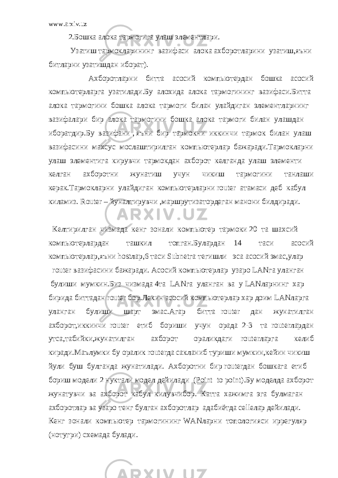 www.arxiv.uz 2.Бошка алока тармогига улаш элементлари. Узатиш тармокларининг вазифаси алока ахборотларини узатиш,яъни битларни узатишдан иборат). Ахборотларни битта асосий компьютердан бошка асосий компьютерларга узатилади.Бу алохида алока тармогининг вазифаси.Битта алока тармогини бошка алока тармоги билан улайдиган элементларнинг вазифалари бир алока тармогини бошка алока тармоги билан улашдан иборатдир.Бу вазифани , яъни бир тармокни иккинчи тармок билан улаш вазифасини махсус мослаштирилган компьютерлар бажаради.Тармокларни улаш элементига кирувчи тармокдан ахборот келганда улаш элементи келган ахборотни жунатиш учун чикиш тармогини танлаши керак.Тармокларни улайдиган компьютерларни router атамаси деб кабул киламиз. Router – йуналтирувчи ,маршрутизатордеган манони билдиради. Келтирилган чизмада кенг зонали компьютер тармоки 20 та шахсий компьютерлардан ташкил топган.Булардан 14 таси асосий компьютерлар,яъни hostлар,6 таси Subnetга тегишли эса асосий эмас,улар router вазифасини бажаради. Асосий компьютерлар узаро LANга уланган булиши мумкин.Биз чизмада 4та LANга уланган ва у LANларнинг хар бирида биттадан router бор.Лекин асосий компьютерлар хар доим LANларга уланган булиши шарт эмас.Агар битта router дан жунатилган ахборот,иккинчи router етиб бориши учун орада 2-3 та routerлардан утса,табийки,жунатилган ахборот ораликдаги routerларга келиб киради.Маълумки бу оралик routerда сакланиб туриши мумкин,кейин чикиш йули буш булганда жунатилади. Ахборотни бир routerдан бошкага етиб бориш модели 2 нуктали модел дейилади (Point to point).Бу моделда ахборот жунатувчи ва ахборот кабул килувчибор. Катта хажимга эга булмаган ахборотлар ва узаро тенг булган ахборотлар адабиётда celleлар дейилади. Кенг зонали компьютер тармогининг WANларни топологияси иррегуляр (нотугри) схемада булади. 