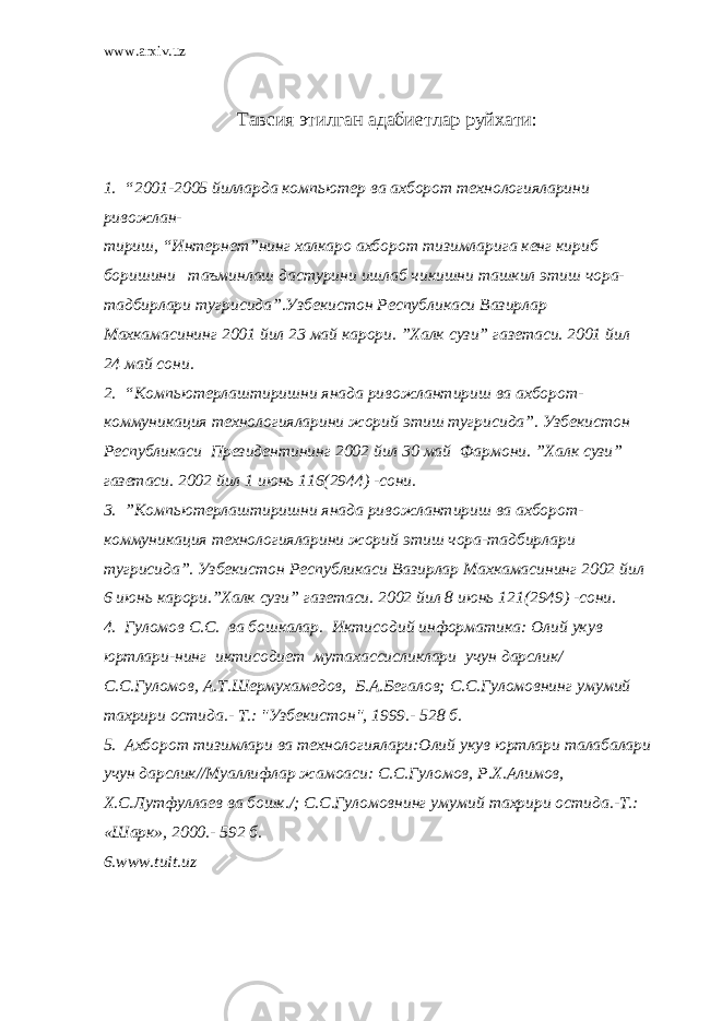 www.arxiv.uz Тавсия этилган адабиетлар руйхати : 1. “2001-2005 йилларда компьютер ва ахборот технологияларини ривожлан- тириш, “Интернет”нинг халкаро ахборот тизимларига кенг кириб боришини таъминлаш дастурини ишлаб чикишни ташкил этиш чора- тадбирлари тугрисида”.Узбекистон Республикаси Вазирлар Махкамасининг 2001 йил 23 май карори. ”Халк сузи” газетаси. 2001 йил 24 май сони. 2. “Компьютерлаштиришни янада ривожлантириш ва ахборот- коммуникация технологияларини жорий этиш тугрисида”. Узбекистон Республикаси Президентининг 2002 йил 30 май Фармони. ”Халк сузи” газетаси. 2002 йил 1 июнь 116(2944) -сони. 3. ”Компьютерлаштиришни янада ривожлантириш ва ахборот- коммуникация технологияларини жорий этиш чора-тадбирлари тугрисида”. Узбекистон Республикаси Вазирлар Махкамасининг 2002 йил 6 июнь карори.”Халк сузи” газетаси. 2002 йил 8 июнь 121(2949) -сони. 4. Гуломов С.С. ва бошкалар. Иктисодий информатика: Олий укув юртлари-нинг иктисодиет мутахассисликлари учун дарслик/ С.С.Гуломов, А.Т.Шермухамедов, Б.А.Бегалов; С.С.Гуломовнинг умумий тахрири остида.- Т.: &#34;Узбекистон&#34;, 1999.- 528 б. 5. Ахборот тизимлари ва технологиялари:Олий укув юртлари талабалари учун дарслик//Муаллифлар жамоаси: С.С.Гуломов, Р.Х.Алимов, Х.С.Лутфуллаев ва бошк./; С.С.Гуломовнинг умумий тахрири остида.-Т.: «Шарк», 2000.- 592 б. 6. www.tuit.uz 