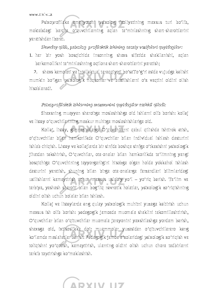 www.arxiv.uz Psixoprofilaka amaliyotchi psixolog faoliyatining maxsus turi bo’lib, maktabdagi barcha o’ quvchilarning aqlan ta’minlashning shart-sharoitlarini yaratishdan iborat. Shunday qilib, psixolog profilaktik ishining asosiy vazifalari quyidagilar: 1. har bir yosh bosqichida insonning shaxs sifatida shakllanishi, aqlan barkamollikni ta’minlashning oqilona shart-sharoitlarini yaratish; 2. shaxs kamoloti va intellektual taraqqiyoti bo’saTo’g’ri asida vujudga kelishi mumkin bo’lgan psixologik nuqsonlar va buzilishlarni o’z vaqtini oldini olish hisoblanadi. Psixoprofilaktik ishlarning mazmunini quyidagilar tashkil qiladi: Shaxsning muayyan sharoitga moslashishga oid ishlarni olib borish: kollej va listey o’quvchilarining mazkur muhitga moslashishlariga oid. Kollej, listey, gimnaziyalarga O’quvchilarni qabul qilishda ishtirok etish, o’qituvchilar bilan hamkorlikda O’quvchilar bilan individual ishlash dasturini ishlab chiqish. Listey va kollejlarda bir sinfda boshqa sinfga o’tkazishni psixologik jihatdan tekshirish, O’quvchilar, ota-onalar bilan hamkorlikda ta’limning yangi bosqichiga O’quvchining tayyorgarligini hisobga olgan holda yakkahol ishlash dasturini yaratish, shuning bilan birga ota-onalarga farzandlari bilimlaridagi uzilishlarni kamaytirish uchun maxsus uslubiy yo’l – yo’riq berish. Ta’lim va tarbiya, yashash sharoiti bilan bog’liq nevrotik holatlar, psixologik zo’riqishning oldini olish uchun bolalar bilan ishlash. Kollej va listeylarda eng qulay psixologik muhitni yuzaga keltirish uchun maxsus ish olib borish: pedagogik jamoada muomala shaklini takomillashtirish, O’quvchilar bilan o’qituvchilar muomala jarayonini yaxshilashga yordam berish, shaxsga oid, ixtisoslikka doir muammolar yuzasidan o’qituvchilararo keng ko’lamda maslahatlar berish. Pedagogik jamoa a’zolaridagi psixologik zo’riqish va toliqishni yo’qotish, kamaytirish, ularning oldini olish uchun chora tadbirlarni tarkib toptirishga ko’maklashish. 