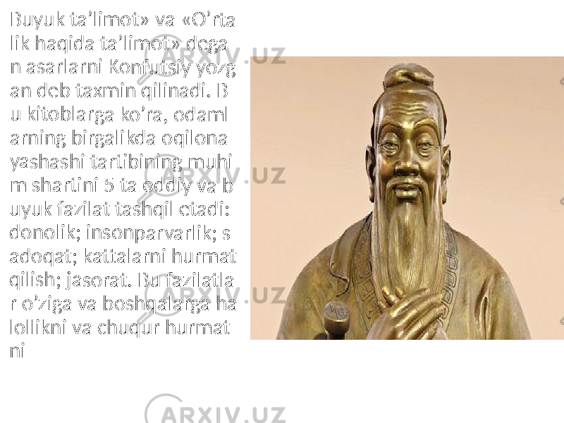 Buyuk ta’li mot» va « O’rta lik ha qida ta’lim ot» d ega n asa rlarni Konf utsiy yozg an de b tax min q ilina di. B u kito blarg a ko’ ra, od aml arnin g birg alikd a oqi lona yasha shi ta rtibin ing m uhi m sha rtini 5 ta o ddiy va b uyuk fazila t tash qil e tadi: dono lik; in sonp arvar lik; s adoq at; ka ttalar ni hu rmat qilish ; jaso rat. B u faz ilatla r o’zig a va bosh qalar ga ha lollikn i va c huqu r hur mat ni 