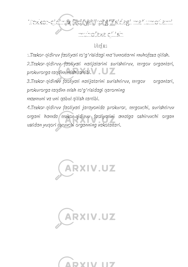 Tezkor-qidiruv faoliyati to’g’risidagi ma’lumotlarni muhofaza qilish Reja: 1. Tezkor-qidiruv faoliyati to’g’risidagi ma’lumotlarni muhofaza qilish. 2.Tezkor-qidiruv faoliyati natijalarini surishtiruv, tergov organlari, prokurorga taqdim etish tartibi. 3.Tezkor-qidiruv faoliyati natijalarini surishtiruv, tergov organlari, prokurorga taqdim etish to’g’risidagi qarorning mazmuni va uni qabul qilish tartibi. 4.Tezkor-qidiruv faoliyati jarayonida prokuror, tergovchi, surishtiruv organi hamda tezkor-qidiruv faoliyatini amalga oshiruvchi organ ustidan yuqori turuvchi organning vakolatlari. 