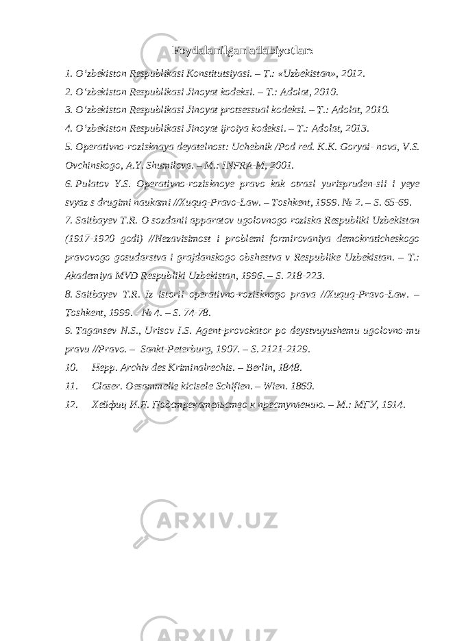 Foydalanilgan adabiyotlar: 1. O‘zbekiston Respublikasi Konstitutsiyasi. – T.: «Uzbekistan», 2012. 2. O‘zbekiston Respublikasi Jinoyat kodeksi. – T.: Adolat, 2010. 3. O‘zbekiston Respublikasi Jinoyat protsessual kodeksi. – T.: Adolat, 2010. 4. O‘zbekiston Respublikasi Jinoyat ijroiya kodeksi. – T.: Adolat, 2013. 5. Operativno-rozisknaya deyatelnost: Uchebnik /Pod red. K.K. Goryai- nova, V.S. Ovchinskogo, A.Y. Shumilova. – M.: INFRA-M, 2001. 6. Pulatov Y.S. Operativno-rozisknoye pravo kak otrasl yurispruden-sii i yeye svyaz s drugimi naukami //Xuquq-Pravo-Law. – Toshkent, 1999. № 2. – S. 65-69. 7. Saitbayev T.R. O sozdanii apparatov ugolovnogo roziska Respubliki Uzbekistan (1917-1920 godi) //Nezavisimost i problemi formirovaniya demokraticheskogo pravovogo gosudarstva i grajdanskogo obshestva v Respublike Uzbekistan. – T.: Akademiya MVD Respubliki Uzbekistan, 1996. – S. 218-223. 8. Saitbayev T.R. Iz istorii operativno-rozisknogo prava //Xuquq-Pravo-Law. – Toshkent, 1999. - № 4. – S. 74-78. 9. Tagansev N.S., Urisov I.S. Agent-provokator po deystvuyushemu ugolovno-mu pravu //Pravo. – Sankt-Peterburg, 1907. – S. 2121-2129. 10. Hepp. Archiv des Kriminalrechis. – Berlin, 1848. 11. Claser. Oesammelie kicisele Schifien. – Wien. 1860. 12. Хейфиц И.Я. Подстрекательство к преступлению. – М.: МГУ, 1914. 