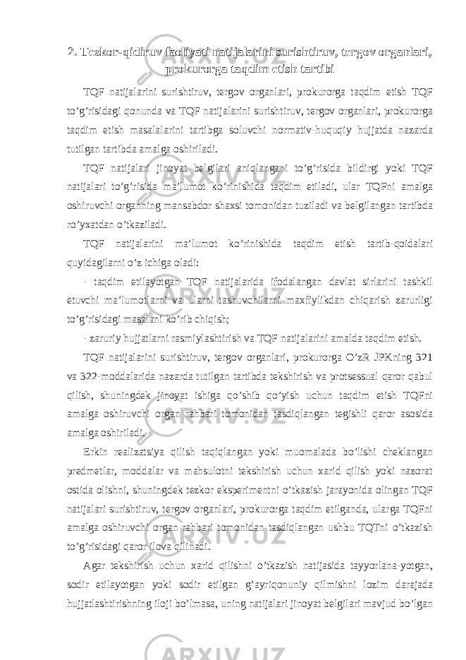 2 . Tezkor-qidiruv faoliyati natijalarini surishtiruv, tergov organlari, prokurorga taqdim etish tartibi TQF natijalarini surishtiruv, tergov organlari, prokurorga taqdim etish TQF to’g’risidagi qonunda va TQF natijalarini surishtiruv, tergov organlari, prokurorga taqdim etish masalalarini tartibga soluvchi normativ-huquqiy hujjatda nazarda tutilgan tartibda amalga oshiriladi. TQF natijalari jinoyat belgilari aniqlangani to’g’risida bildirgi yoki TQF natijalari to’g’risida ma’lumot ko’rinishida taqdim etiladi, ular TQFni amalga oshiruvchi organning mansabdor shaxsi tomonidan tuziladi va belgilangan tartibda ro’yxatdan o’tkaziladi. TQF natijalarini ma’lumot ko’rinishida taqdim etish tartib-qoidalari quyidagilarni o’z ichiga oladi: - taqdim etilayotgan TQF natijalarida ifodalangan davlat sirlarini tashkil etuvchi ma’lumotlarni va ularni tashuvchilarni maxfiylikdan chiqarish zarurligi to’g’risidagi masalani ko’rib chiqish; - zaruriy hujjatlarni rasmiylashtirish va TQF natijalarini amalda taqdim etish. TQF natijalarini surishtiruv, tergov organlari, prokurorga O’zR JPKning 321 va 322-moddalarida nazarda tutilgan tartibda tekshirish va protsessual qaror qabul qilish, shuningdek jinoyat ishiga qo’shib qo’yish uchun taqdim etish TQFni amalga oshiruvchi organ rahbari tomonidan tasdiqlangan tegishli qaror asosida amalga oshiriladi. Erkin realizatsiya qilish taqiqlangan yoki muomalada bo’lishi cheklangan predmetlar, moddalar va mahsulotni tekshirish uchun xarid qilish yoki nazorat ostida olishni, shuningdek tezkor eksperimentni o’tkazish jarayonida olingan TQF natijalari surishtiruv, tergov organlari, prokurorga taqdim etilganda, ularga TQFni amalga oshiruvchi organ rahbari tomonidan tasdiqlangan ushbu TQTni o’tkazish to’g’risidagi qaror ilova qilinadi. Agar tekshirish uchun xarid qilishni o’tkazish natijasida tayyorlana-yotgan, sodir etilayotgan yoki sodir etilgan g’ayriqonuniy qilmishni lozim darajada hujjatlashtirishning iloji bo’lmasa, uning natijalari jinoyat belgilari mavjud bo’lgan 