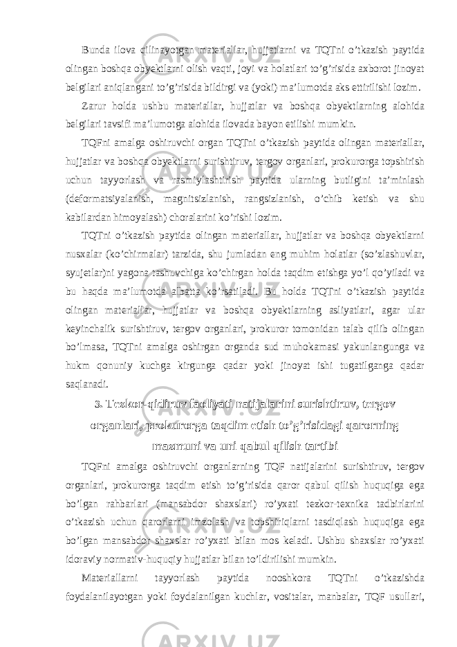 Bunda ilova qilinayotgan materiallar, hujjatlarni va TQTni o’tkazish paytida olingan boshqa obyektlarni olish vaqti, joyi va holatlari to’g’risida axborot jinoyat belgilari aniqlangani to’g’risida bildirgi va (yoki) ma’lumotda aks ettirilishi lozim. Zarur holda ushbu materiallar, hujjatlar va boshqa obyektlarning alohida belgilari tavsifi ma’lumotga alohida ilovada bayon etilishi mumkin. TQFni amalga oshiruvchi organ TQTni o’tkazish paytida olingan materiallar, hujjatlar va boshqa obyektlarni surishtiruv, tergov organlari, prokurorga topshirish uchun tayyorlash va rasmiylashtirish paytida ularning butligini ta’minlash (deformatsiyalanish, mag nitsizlanish, rangsizlanish, o’chib ketish va shu kabilardan himoyalash) choralarini ko’rishi lozim. TQTni o’tkazish paytida olingan materiallar, hujjatlar va boshqa obyektlarni nusxalar (ko’chirmalar) tarzida, shu jumladan eng muhim holatlar (so’zlashuvlar, syujetlar)ni yagona tashuvchiga ko’chirgan holda taqdim etishga yo’l qo’yiladi va bu haqda ma’lumotda albatta ko’rsatiladi. Bu holda TQTni o’tkazish paytida olingan materiallar, hujjatlar va boshqa obyektlarning asliyatlari, agar ular keyinchalik surishtiruv, tergov organlari, prokuror tomonidan talab qilib olingan bo’lmasa, TQTni amalga oshirgan organda sud muhokamasi yakunlangunga va hukm qonuniy kuchga kirgunga qadar yoki jinoyat ishi tugatilganga qadar saqlanadi. 3 . Tezkor-qidiruv faoliyati natijalarini surishtiruv, tergov organlari, prokurorga taqdim etish to’g’risidagi qarorning mazmuni va uni qabul qilish tartibi TQFni amalga oshiruvchi organlarning TQF natijalarini surishtiruv, tergov organlari, prokurorga taqdim etish to’g’risida qaror qabul qilish huquqiga ega bo’lgan rahbarlari (mansabdor shaxslari) ro’yxati tezkor-texnika tadbirlarini o’tkazish uchun qarorlarni imzolash va topshiriqlarni tasdiqlash huquqiga ega bo’lgan mansabdor shaxslar ro’yxati bilan mos keladi. Ushbu shaxslar ro’yxati idoraviy normativ-huquqiy hujjatlar bilan to’ldirilishi mumkin. Materiallarni tayyorlash paytida nooshkora TQTni o’tkazishda foydalanilayotgan yoki foydalanilgan kuchlar, vositalar, manbalar, TQF usullari, 