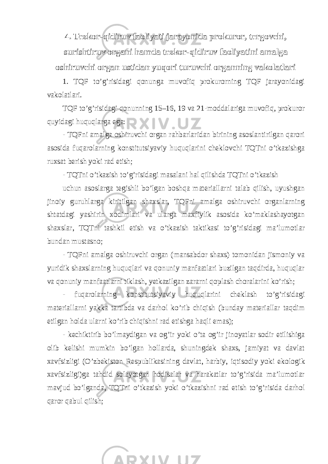 4 . Tezkor-qidiruv faoliyati jarayonida prokuror, tergovchi, surishtiruv organi hamda tezkor-qidiruv faoliyatini amalga oshiruvchi organ ustidan yuqori turuvchi organning vakolatlari 1. TQF to’g’risidagi qonunga muvofiq prokurorning TQF jarayonidagi vakolatlari. TQF to’g’risidagi qonunning 15–16, 19 va 21-moddalariga muvofiq, prokuror quyidagi huquqlarga ega: - TQFni amalga oshiruvchi organ rahbarlaridan birining asoslantirilgan qarori asosida fuqarolarning konstitutsiyaviy huquqlarini cheklovchi TQTni o’tkazishga ruxsat berish yoki rad etish; - TQTni o’tkazish to’g’risidagi masalani hal qilishda TQTni o’tkazish uchun asoslarga tegishli bo’lgan boshqa materiallarni talab qilish, uyushgan jinoiy guruhlarga kiritilgan shaxslar, TQFni amalga oshiruvchi organlarning shtatdagi yashirin xodimlari va ularga maxfiylik asosida ko’maklashayotgan shaxslar, TQTni tashkil etish va o’tkazish taktikasi to’g’risidagi ma’lumotlar bundan mustasno; - TQFni amalga oshiruvchi organ (mansabdor shaxs) tomonidan jismoniy va yuridik shaxslarning huquqlari va qonuniy manfaatlari buzilgan taqdirda, huquqlar va qonuniy manfaatlarni tiklash, yetkazilgan zararni qoplash choralarini ko’rish; - fuqarolarning konstitutsiyaviy huquqlarini cheklash to’g’risidagi materiallarni yakka tartibda va darhol ko’rib chiqish (bunday materiallar taqdim etilgan holda ularni ko’rib chiqishni rad etishga haqli emas); - kechiktirib bo’lmaydigan va og’ir yoki o’ta og’ir jinoyatlar sodir etilishiga olib kelishi mumkin bo’lgan hollarda, shuningdek shaxs, jamiyat va davlat xavfsizligi (O’zbekiston Respublikasining davlat, harbiy, iqtisodiy yoki ekologi k xavfsizligi)ga tahdid solayotgan hodisalar va harakatlar to’g’risida ma’lumotlar mavjud bo’lganda, TQTni o’tkazish yoki o’tkazishni rad etish to’g’risida darhol qaror qabul qilish; 