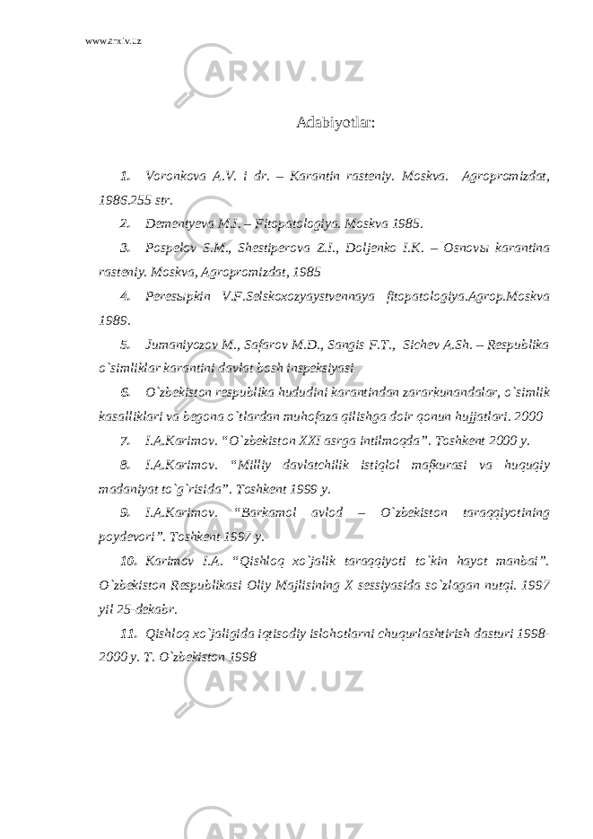 www.arxiv.uz Adabiyotlar : 1. Voronkova A.V. i dr. – Karantin rasteniy. Moskva. Agropromizdat, 1986.255 str. 2. Dementyeva M.I. – Fitopatologiya. Moskva 1985. 3. Pospelov S.M., Shestiperova Z.I., Doljenko I.K. – Osnov ы karantina rasteniy. Moskva, Agropromizdat, 1985 4. Peresыpkin V.F.Selskoxozyaystvennaya fitopatologiya.Agrop.Moskva 1989. 5. Jumaniyozov M., Safarov M.D., Sangis F.T., Sichev A.Sh. – Respublika o`simliklar karantini davlat bosh inspeksiyasi 6. O`zbekiston respublika hududini karantindan zararkunandalar, o`simlik kasalliklari va begona o`tlardan muhofaza qilishga doir qonun hujjatlari. 2000 7. I.A.Karimov. “O`zbekiston XXI asrga intilmoqda”. Toshkent 2000 y. 8. I.A.Karimov. “Milliy davlatchilik istiqlol mafkurasi va huquqiy madaniyat to`g`risida”. Toshkent 1999 y. 9. I.A.Karimov. “Barkamol avlod – O`zbekiston taraqqiyotining poydevori”. Toshkent 1997 y. 10. Karimov I.A. “Qishloq xo`jalik taraqqiyoti to`kin hayot manbai”. O`zbekiston Respublikasi Oliy Majlisining X sessiyasida so`zlagan nutqi. 1997 yil 25-dekabr. 11. Qishloq xo`jaligida iqtisodiy islohotlarni chuqurlashtirish dasturi 1998- 2000 y. T. O`zbekiston 1998 