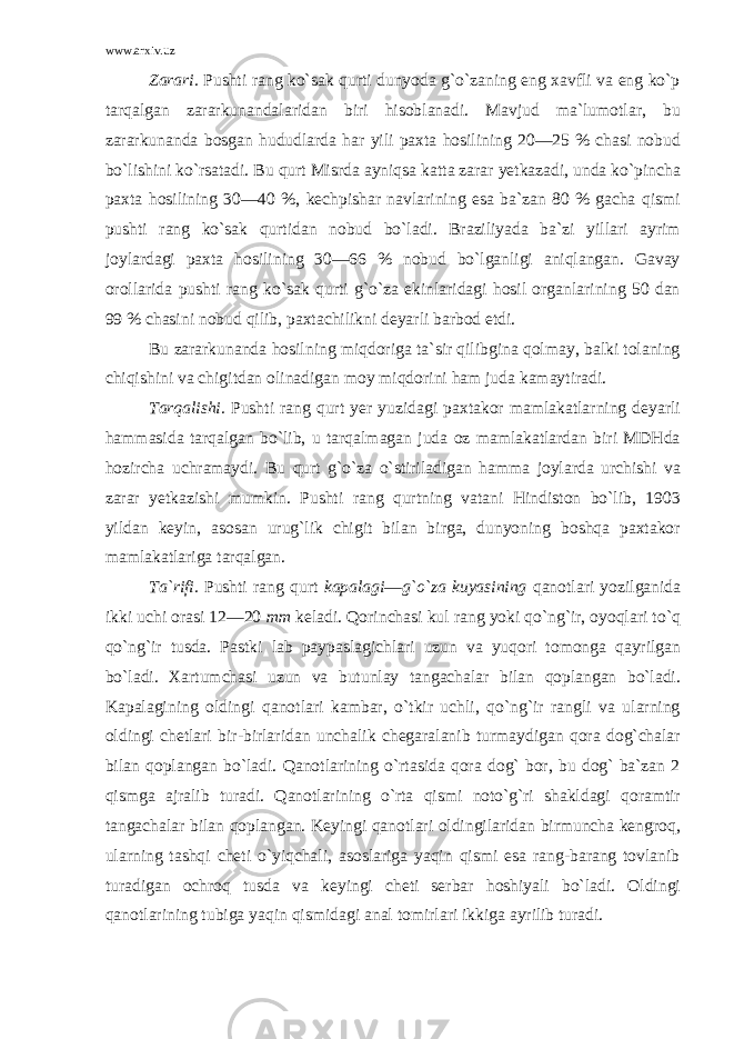 www.arxiv.uz Zarari. Pushti rang ko`sak qurti dunyoda g`o`zaning eng xavfli va eng ko`p tarqalgan zararkunandalaridan biri hisoblanadi. Mavjud ma`lumotlar, bu zararkunanda bosgan hududlarda har yili paxta hosilining 20—25 % chasi nobud bo`lishini ko`rsatadi. Bu qurt Misrda ayniqsa katta zarar yetkazadi, unda ko`pincha paxta hosilining 30—40 %, kechpishar navlarining esa ba`zan 80 % gacha qismi pushti rang ko`sak qurtidan nobud bo`ladi. Braziliyada ba`zi yillari ayrim joylardagi paxta hosilining 30—66 % nobud bo`lganligi aniqlangan. Gavay orollarida pushti rang ko`sak qurti g`o`za ekinlaridagi hosil organlarining 50 dan 99 % chasini nobud qilib, paxtachilikni deyarli barbod etdi. Bu zararkunanda hosilning miqdoriga ta`sir qilibgina qolmay, balki tolaning chiqishini va chigitdan olinadigan moy miqdorini ham juda kamaytiradi. Tarqalishi. Pushti rang qurt yer yuzidagi paxtakor mamlakatlarning deyarli hammasida tarqalgan bo`lib, u tarqalmagan juda oz mamlakatlardan biri MDHda hozircha uchramaydi. Bu qurt g`o`za o`stiriladigan hamma joylarda urchishi va zarar yetkazishi mumkin. Pushti rang qurtning vatani Hindiston bo`lib, 1903 yildan keyin, asosan urug`lik chigit bilan birga, dunyoning boshqa paxtakor mamlakatlariga tarqalgan. Ta`rifi. Pushti rang qurt kapalagi — g`o`za kuyasining qanotlari yozilganida ikki uchi orasi 12—20 mm keladi. Qorinchasi kul rang yoki qo`ng`ir, oyoqlari to`q qo`ng`ir tusda. Pastki lab paypaslagichlari uzun va yuqori tomonga qayrilgan bo`ladi. Xartumchasi uzun va butunlay tangachalar bilan qoplangan bo`ladi. Kapalagining oldingi qanotlari kambar, o`tkir uchli, qo`ng`ir rangli va ularning oldingi chetlari bir-birlaridan unchalik chegaralanib turmaydigan qora dog`chalar bilan qoplangan bo`ladi. Qanotlarining o`rtasida qora dog` bor, bu dog` ba`zan 2 qismga ajralib turadi. Qanotlarining o`rta qismi noto`g`ri shakldagi qoramtir tangachalar bilan qoplangan. Keyingi qanotlari oldingilaridan birmuncha kengroq, ularning tashqi cheti o`yiqchali, asoslariga yaqin qismi esa rang-barang tovlanib turadigan ochroq tusda va keyingi cheti serbar hoshiyali bo`ladi. Oldingi qanotlarining tubiga yaqin qismidagi anal tomirlari ikkiga ayrilib turadi. 