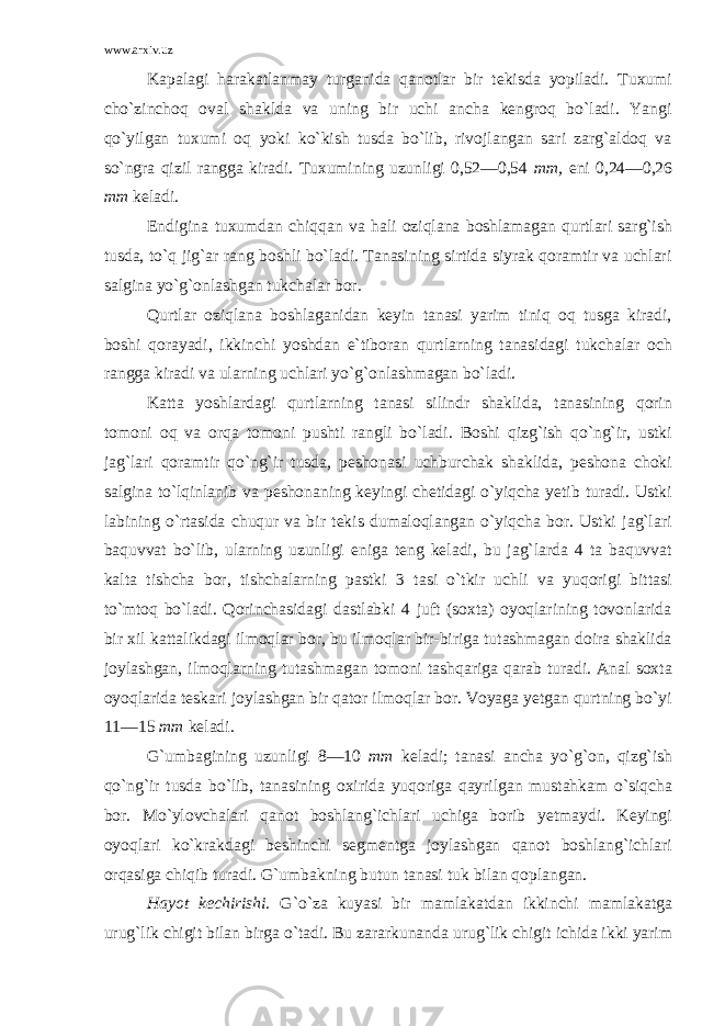 www.arxiv.uz Kapalagi harakatlanmay turganida qanotlar bir tekisda yopiladi. Tuxumi cho`zinchoq oval shaklda va uning bir uchi ancha kengroq bo`ladi. Yangi qo`yilgan tuxumi oq yoki ko`kish tusda bo`lib, rivojlangan sari zarg`aldoq va so`ngra qizil rangga kiradi. Tuxumining uzunligi 0,52—0,54 mm, eni 0,24—0,26 mm keladi. Endigina tuxumdan chiqqan va hali oziqlana boshlamagan qurtlari sarg`ish tusda, to`q jig`ar rang boshli bo`ladi. Tanasining sirtida siyrak qoramtir va uchlari salgina yo`g`onlashgan tukchalar bor. Qurtlar oziqlana boshlaganidan keyin tanasi yarim tiniq oq tusga kiradi, boshi qorayadi, ikkinchi yoshdan e`tiboran qurtlarning tanasidagi tukchalar och rangga kiradi va ularning uchlari yo`g`onlashmagan bo`ladi. Katta yoshlardagi qurtlarning tanasi silindr shaklida, tanasining qorin tomoni oq va orqa tomoni pushti rangli bo`ladi. Boshi qizg`ish qo`ng`ir, ustki jag`lari qoramtir qo`ng`ir tusda, peshonasi uchburchak shaklida, peshona choki salgina to`lqinlanib va peshonaning keyingi chetidagi o`yiqcha yetib turadi. Ustki labining o`rtasida chuqur va bir tekis dumaloqlangan o`yiqcha bor. Ustki jag`lari baquvvat bo`lib, ularning uzunligi eniga teng keladi, bu jag`larda 4 ta baquvvat kalta tishcha bor, tishchalarning pastki 3 tasi o`tkir uchli va yuqorigi bittasi to`mtoq bo`ladi. Qorinchasidagi dastlabki 4 juft (soxta) oyoqlarining tovonlarida bir xil kattalikdagi ilmoqlar bor, bu ilmoqlar bir-biriga tutashmagan doira shaklida joylashgan, ilmoqlarning tutashmagan tomoni tashqariga qarab turadi. Anal soxta oyoqlarida teskari joylashgan bir qator ilmoqlar bor. Voyaga yetgan qurtning bo`yi 11—15 mm keladi. G`umbagining uzunligi 8—10 mm keladi; tanasi ancha yo`g`on, qizg`ish qo`ng`ir tusda bo`lib, tanasining oxirida yuqoriga qayrilgan mustahkam o`siqcha bor. Mo`ylovchalari qanot boshlang`ichlari uchiga borib yetmaydi. Keyingi oyoqlari ko`krakdagi beshinchi segmentga joylashgan qanot boshlang`ichlari orqasiga chiqib turadi. G`umbakning butun tanasi tuk bilan qoplangan. Hayot kechirishi . G`o`za kuyasi bir mamlakatdan ikkinchi mamlakatga urug`lik chigit bilan birga o`tadi. Bu zararkunanda urug`lik chigit ichida ikki yarim 