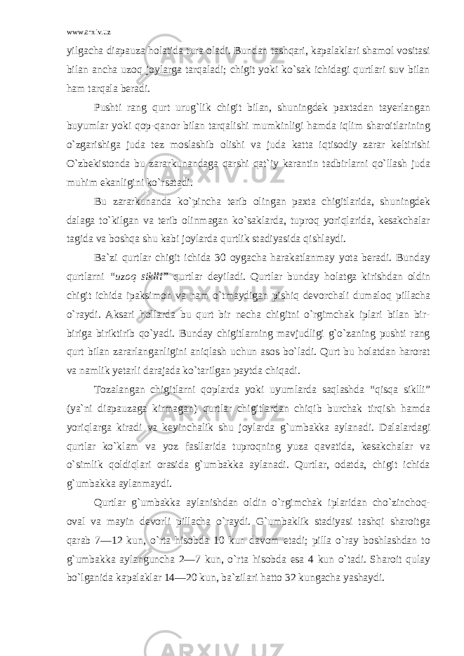 www.arxiv.uz yilgacha diapauza holatida tura oladi. Bundan tashqari, kapalaklari shamol vositasi bilan ancha uzoq joylarga tarqaladi; chigit yoki ko`sak ichidagi qurtlari suv bilan ham tarqala beradi. Pushti rang qurt urug`lik chigit bilan, shuningdek paxtadan tayerlangan buyumlar yoki qop-qanor bilan tarqalishi mumkinligi hamda iqlim sharoitlarining o`zgarishiga juda tez moslashib olishi va juda katta iqtisodiy zarar keltirishi O`zbekistonda bu zararkunandaga qarshi qat`iy karantin tadbirlarni qo`llash juda muhim ekanligini ko`rsatadi. Bu zararkunanda ko`pincha terib olingan paxta chigitlarida, shuningdek dalaga to`kilgan va terib olinmagan ko`saklarda, tuproq yoriqlarida, kesakchalar tagida va boshqa shu kabi joylarda qurtlik stadiyasida qishlaydi. Ba`zi qurtlar chigit ichida 30 oygacha harakatlanmay yota beradi. Bunday qurtlarni “uzoq siklli” qurtlar deyiladi. Qurtlar bunday holatga kirishdan oldin chigit ichida ipaksimon va nam o`tmaydigan pishiq devorchali dumaloq pillacha o`raydi. Aksari hollarda bu qurt bir necha chigitni o`rgimchak iplari bilan bir- biriga biriktirib qo`yadi. Bunday chigitlarning mavjudligi g`o`zaning pushti rang qurt bilan zararlanganligini aniqlash uchun asos bo`ladi. Qurt bu holatdan harorat va namlik yetarli darajada ko`tarilgan paytda chiqadi. Tozalangan chigitlarni qoplarda yoki uyumlarda saqlashda “qisqa siklli” (ya`ni diapauzaga kirmagan) qurtlar chigitlardan chiqib burchak tirqish hamda yoriqlarga kiradi va keyinchalik shu joylarda g`umbak ka aylanadi. Dalalardagi qurtlar ko`klam va yoz fasllarida tuproqning yuza qavatida, kesakchalar va o`simlik qoldiqlari orasida g`umbakka aylanadi. Qurtlar, odatda, chigit ichida g`umbakka aylanmaydi. Qurtlar g`umbakka aylanishdan oldin o`rgimchak iplaridan cho`zinchoq- oval va mayin devorli pillacha o`raydi. G`umbaklik stadiyasi tashqi sharoitga qarab 7—12 kun, o`rta hisobda 10 kun davom etadi; pilla o`ray boshlashdan to g`umbakka aylanguncha 2—7 kun, o`rta hisobda esa 4 kun o`tadi. Sharoit qulay bo`lganida kapalaklar 14—20 kun, ba`zilari hatto 32 kungacha yashaydi. 