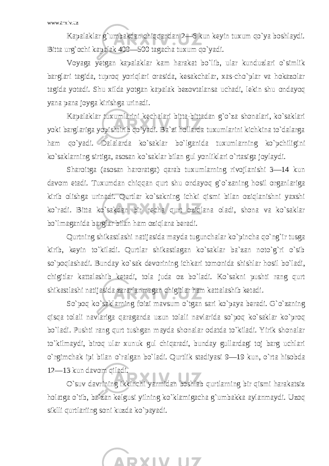 www.arxiv.uz Kapalaklar g`umbakdan chiqqandan 2—6 kun keyin tuxum qo`ya boshlaydi. Bitta urg`ochi kapalak 400—500 tagacha tuxum qo`yadi. Voyaga yetgan kapalaklar kam harakat bo`lib, ular kunduzlari o`simlik barglari tagida, tuproq yoriqlari orasida, kesakchalar, xas-cho`plar va hokazolar tagida yotadi. Shu xilda yotgan kapalak bezovtalansa uchadi, lekin shu ondayoq yana pana joyga kirishga urinadi. Kapalaklar tuxumlarini kechalari bitta-bittadan g`o`za shonalari, ko`saklari yoki barglariga yopishtirib qo`yadi. Ba`zi hollarda tuxumlarini kichkina to`dalarga ham qo`yadi. Dalalarda ko`saklar bo`lganida tuxumlarning ko`pchiligini ko`saklarning sirtiga, asosan ko`saklar bilan gul yonliklari o`rtasiga joylaydi. Sharoitga (asosan haroratga) qarab tuxumlarning rivojlanishi 3—14 kun davom etadi. Tuxumdan chiqqan qurt shu ondayoq g`o`zaning hosil organlariga kirib olishga urinadi. Qurtlar ko`sakning ichki qismi bilan oziqlanishni yaxshi ko`radi. Bitta ko`sakdan bir necha qurt oziqlana oladi, shona va ko`saklar bo`lmaganida barglar bilan ham oziqlana beradi. Qurtning shikastlashi natijasida mayda tugunchalar ko`pincha qo`ng`ir tusga kirib, keyin to`kiladi. Qurtlar shikastlagan ko`saklar ba`zan noto`g`ri o`sib so`poqlashadi. Bunday ko`sak devorining ichkari tomonida shishlar hosil bo`ladi, chigitlar kattalashib ketadi, tola juda oz bo`ladi. Ko`sakni pushti rang qurt shikastlashi natijasida zararlanmagan chigitlar ham kattalashib ketadi. So`poq ko`saklarning foizi mavsum o`tgan sari ko`paya beradi. G`o`zaning qisqa tolali navlariga qaraganda uzun tolali navlarida so`poq ko`saklar ko`proq bo`ladi. Pushti rang qurt tushgan mayda shonalar odatda to`kiladi. Yirik shonalar to`kilmaydi, biroq ular xunuk gul chiqaradi, bunday gullardagi toj barg uchlari o`rgimchak ipi bilan o`ralgan bo`ladi. Qurtlik stadiyasi 9—19 kun, o`rta hisobda 12—13 kun davom qiladi. O`suv davrining ikkinchi yarmidan boshlab qurtlarning bir qismi harakatsiz holatga o`tib, ba`zan kelgusi yilning ko`klamigacha g`umbakka aylanmaydi. Uzoq siklli qurtlariing soni kuzda ko`payadi. 