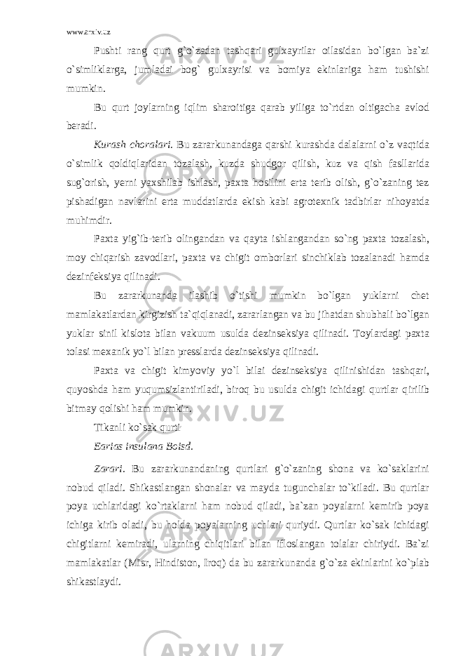 www.arxiv.uz Pushti rang qurt g`o`zadan tashqari gulxayrilar oilasidan bo`lgan ba`zi o`simliklarga, jumladai bog` gulxayrisi va bomiya ekinlariga ham tushishi mumkin. Bu qurt joylarning iqlim sharoitiga qarab yiliga to`rtdan oltigacha avlod beradi. Kurash choralari. Bu zararkunandaga qarshi kurashda dalalarni o`z vaqtida o`simlik qoldiqlaridan tozalash, kuzda shudgor qilish, kuz va qish fasllarida sug`orish, yerni yaxshilab ishlash, paxta hosilini erta terib olish, g`o`zaning tez pishadigan navlarini erta muddatlarda ekish kabi agrotexnik tadbirlar nihoyatda muhimdir. Paxta yig`ib-terib olingandan va qayta ishlangandan so`ng paxta toza lash, moy chiqarish zavodlari, paxta va chigit omborlari sinchiklab tozalanadi hamda dezinfeksiya qilinadi. Bu zararkunanda ilashib o`tishi mumkin bo`lgan yuklarni chet mamlakatlardan kirgizish ta`qiqlanadi, zararlangan va bu jihatdan shubhali bo`lgan yuklar sinil kislota bilan vakuum usulda dezinseksiya qilinadi. Toylardagi paxta tolasi mexanik y o`l bilan presslarda dezinseksiya qilinadi. Paxta va chigit kimyoviy yo`l bilai dezinseksiya qilinishidan tashqari, quyoshda ham yuqumsizlantiriladi, biroq bu usulda chigit ichidagi qurtlar q irilib bitmay qolishi ham mumkin. Tikanli ko`sak qurti Earias insulana Boisd. Zarari. Bu zararkunandaning qurtlari g`o`zaning shona va ko`saklarini nobud qiladi. Shikastlangan shonalar va mayda tugunchalar to`kiladi. Bu qurtlar poya uchlaridagi ko`rtaklarni ham nobud qiladi, ba`zan poyalarni kemirib poya ichiga kirib oladi, bu holda poyalarning uchlari quriydi. Qurtlar ko`sak ichidagi chigitlarni kemiradi, ularning chiqitlari bilan ifloslangan tolalar chiriydi. Ba`zi mamlakatlar (Misr, Hindiston, Iroq) da bu zararkunanda g`o`za ekinlarini ko`plab shikastlaydi. 