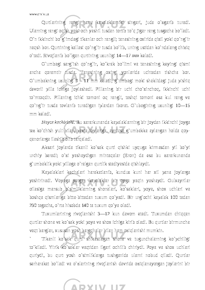 www.arxiv.uz Qurtlarining rangi ham, kapalaklarniki singari, juda o`zgarib turadi. Ularning rangi oqish yoki och yashil tusdan tortib to`q jigar rang tusgacha bo`ladi. O`n ikkinchi bo`g`imdagi tikanlar och rangli; tanasining oxirida qizil yoki qo`ng`ir naqsh bor. Qurtining kallasi qo`ng`ir tusda bo`lib, uning ustidan ko`ndalang chiziq o`tadi. Rivojlanib bo`lgan qurtining uzunligi 14—17 mm keladi. G`umbagi sarg`ish qo`ng`ir, ko`krak bo`limi va tanasining keyingi qismi ancha qoramtir tusda. Tanasining oxirgi yonlarida uchtadan tishcha bor. G`umbakning uzunligi 9 – 11 mm keladi; g`umbagi moki shaklidagi juda pishiq devorli pilla ichiga joylashadi. Pillaning bir uchi cho`zinchoq, ikkinchi uchi to`mtoqdir. Pillaning ichki tomoni oq rangli, tashqi tomoni esa kul rang va qo`ng`ir tusda tovlanib turadigan iplardan iborat. G`ubagining uzunligi 10—15 mm keladi. Hayot kechirishi. Bu zararkunanda kapalaklarning bir joydan ikkinchi joyga tez ko`chish yuli bilan, paxta toylariga, ayniqsa g`umbakka aylangan holda qop- qanorlarga ilashib olib tarqaladi. Aksari joylarda tikanli ko`sak qurti qishki uyquga kirmasdan yil bo`yi urchiy beradi; o`zi yashaydigan mintaqalar (Eron) da esa bu zararkunanda g`umbaklik yoki pillaga o`ralgan qurtlik stadiyasida qishlaydi. Kapalaklari kechalari harakatlanib, kunduz kuni har xil pana joylarga yashirinadi. Voyaga yetgan kapalaklar bir oyga yaqin yashaydi. Gulxayrilar oilasiga mansub o`simliklarning shonalari, ko`saklari, poya, shox uchlari va boshqa qismlariga bitta-bittadan tuxum qo`yadi. Bir urg`ochi kapalak 100 tadan 230 tagacha, o`rta hisobda 140 ta tuxum qo`ya oladi. Tuxumlarining rivojlanishi 3—12 kun davom etadi. Tuxumdan chi qq an qurtlar shona va ko`sak yoki poya va shox ichiga kirib oladi. Bu qurtlar birmuncha vaqt barglar, xususan yosh bargchalar bilan h am oziqlanishi mumkin. ` T ikanli ko`sak qurti shikastlagan shona va tugunchalarning ko`pchiligi t o` kiladi. Yirik ko`saklar vaqtidan ilgari ochilib chiriydi. Poya va shox uchlari quriydi, bu qurt yosh o`simliklarga tushganida ularni nobud qiladi. Qurtlar serharakat bo`ladi va o` zlarining rivojlanish davrida oziqlanayotgan joylarini bir 